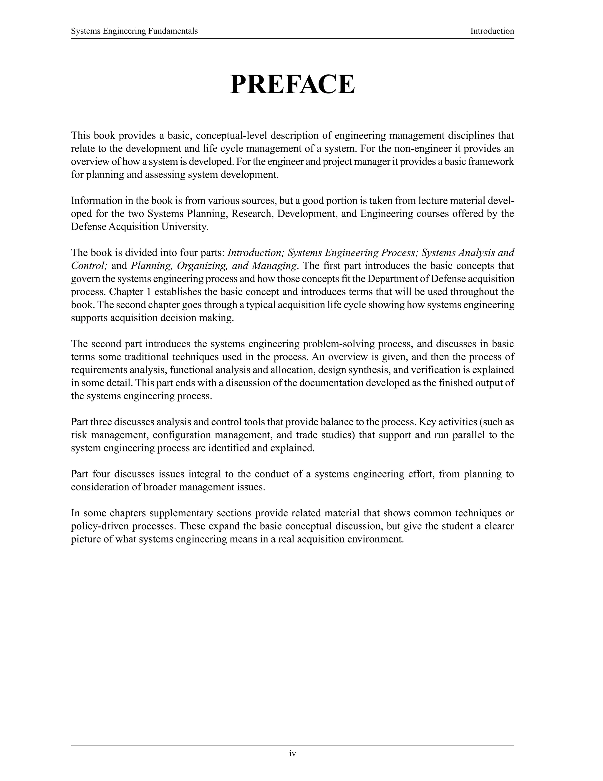 Systems Engineering Fundamentals Introduction
iv
PREFACE
This book provides a basic, conceptual-level description of engineering management disciplines that
relate to the development and life cycle management of a system. For the non-engineer it provides an
overview of how a system is developed. For the engineer and project manager it provides a basic framework
for planning and assessing system development.
Information in the book is from various sources, but a good portion is taken from lecture material devel-
oped for the two Systems Planning, Research, Development, and Engineering courses offered by the
Defense Acquisition University.
The book is divided into four parts: Introduction; Systems Engineering Process; Systems Analysis and
Control; and Planning, Organizing, and Managing. The first part introduces the basic concepts that
govern the systems engineering process and how those concepts fit the Department of Defense acquisition
process. Chapter 1 establishes the basic concept and introduces terms that will be used throughout the
book. The second chapter goes through a typical acquisition life cycle showing how systems engineering
supports acquisition decision making.
The second part introduces the systems engineering problem-solving process, and discusses in basic
terms some traditional techniques used in the process. An overview is given, and then the process of
requirements analysis, functional analysis and allocation, design synthesis, and verification is explained
in some detail. This part ends with a discussion of the documentation developed as the finished output of
the systems engineering process.
Part three discusses analysis and control tools that provide balance to the process. Key activities (such as
risk management, configuration management, and trade studies) that support and run parallel to the
system engineering process are identified and explained.
Part four discusses issues integral to the conduct of a systems engineering effort, from planning to
consideration of broader management issues.
In some chapters supplementary sections provide related material that shows common techniques or
policy-driven processes. These expand the basic conceptual discussion, but give the student a clearer
picture of what systems engineering means in a real acquisition environment.
 