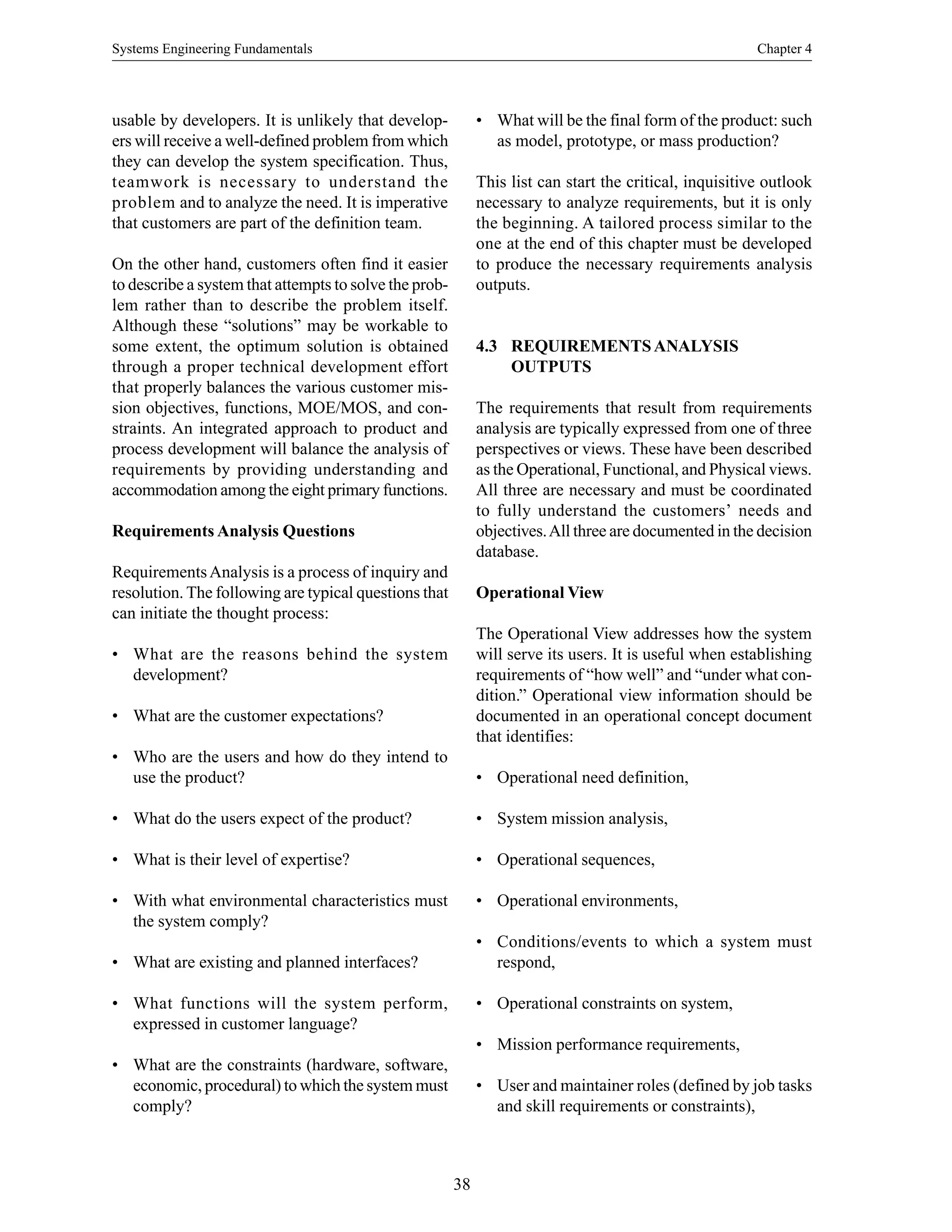 Systems Engineering Fundamentals Chapter 4
38
usable by developers. It is unlikely that develop-
ers will receive a well-defined problem from which
they can develop the system specification. Thus,
teamwork is necessary to understand the
problem and to analyze the need. It is imperative
that customers are part of the definition team.
On the other hand, customers often find it easier
to describe a system that attempts to solve the prob-
lem rather than to describe the problem itself.
Although these “solutions” may be workable to
some extent, the optimum solution is obtained
through a proper technical development effort
that properly balances the various customer mis-
sion objectives, functions, MOE/MOS, and con-
straints. An integrated approach to product and
process development will balance the analysis of
requirements by providing understanding and
accommodation among the eight primary functions.
Requirements Analysis Questions
RequirementsAnalysis is a process of inquiry and
resolution. The following are typical questions that
can initiate the thought process:
• What are the reasons behind the system
development?
• What are the customer expectations?
• Who are the users and how do they intend to
use the product?
• What do the users expect of the product?
• What is their level of expertise?
• With what environmental characteristics must
the system comply?
• What are existing and planned interfaces?
• What functions will the system perform,
expressed in customer language?
• What are the constraints (hardware, software,
economic, procedural) to which the system must
comply?
• What will be the final form of the product: such
as model, prototype, or mass production?
This list can start the critical, inquisitive outlook
necessary to analyze requirements, but it is only
the beginning. A tailored process similar to the
one at the end of this chapter must be developed
to produce the necessary requirements analysis
outputs.
4.3 REQUIREMENTSANALYSIS
OUTPUTS
The requirements that result from requirements
analysis are typically expressed from one of three
perspectives or views. These have been described
as the Operational, Functional, and Physical views.
All three are necessary and must be coordinated
to fully understand the customers’ needs and
objectives.All three are documented in the decision
database.
Operational View
The Operational View addresses how the system
will serve its users. It is useful when establishing
requirements of “how well” and “under what con-
dition.” Operational view information should be
documented in an operational concept document
that identifies:
• Operational need definition,
• System mission analysis,
• Operational sequences,
• Operational environments,
• Conditions/events to which a system must
respond,
• Operational constraints on system,
• Mission performance requirements,
• User and maintainer roles (defined by job tasks
and skill requirements or constraints),
 