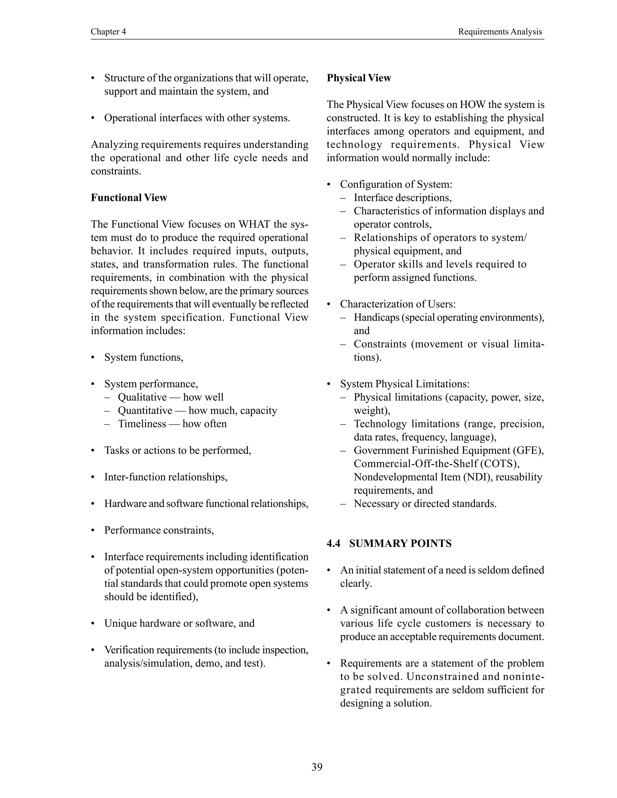 Chapter 4 Requirements Analysis
39
• Structure of the organizations that will operate,
support and maintain the system, and
• Operational interfaces with other systems.
Analyzing requirements requires understanding
the operational and other life cycle needs and
constraints.
Functional View
The Functional View focuses on WHAT the sys-
tem must do to produce the required operational
behavior. It includes required inputs, outputs,
states, and transformation rules. The functional
requirements, in combination with the physical
requirements shown below, are the primary sources
of the requirements that will eventually be reflected
in the system specification. Functional View
information includes:
• System functions,
• System performance,
– Qualitative — how well
– Quantitative — how much, capacity
– Timeliness — how often
• Tasks or actions to be performed,
• Inter-function relationships,
• Hardware and software functional relationships,
• Performance constraints,
• Interface requirements including identification
of potential open-system opportunities (poten-
tial standards that could promote open systems
should be identified),
• Unique hardware or software, and
• Verification requirements (to include inspection,
analysis/simulation, demo, and test).
Physical View
The Physical View focuses on HOW the system is
constructed. It is key to establishing the physical
interfaces among operators and equipment, and
technology requirements. Physical View
information would normally include:
• Configuration of System:
– Interface descriptions,
– Characteristics of information displays and
operator controls,
– Relationships of operators to system/
physical equipment, and
– Operator skills and levels required to
perform assigned functions.
• Characterization of Users:
– Handicaps (special operating environments),
and
– Constraints (movement or visual limita-
tions).
• System Physical Limitations:
– Physical limitations (capacity, power, size,
weight),
– Technology limitations (range, precision,
data rates, frequency, language),
– Government Furinished Equipment (GFE),
Commercial-Off-the-Shelf (COTS),
Nondevelopmental Item (NDI), reusability
requirements, and
– Necessary or directed standards.
4.4 SUMMARY POINTS
• An initial statement of a need is seldom defined
clearly.
• A significant amount of collaboration between
various life cycle customers is necessary to
produce an acceptable requirements document.
• Requirements are a statement of the problem
to be solved. Unconstrained and noninte-
grated requirements are seldom sufficient for
designing a solution.
 