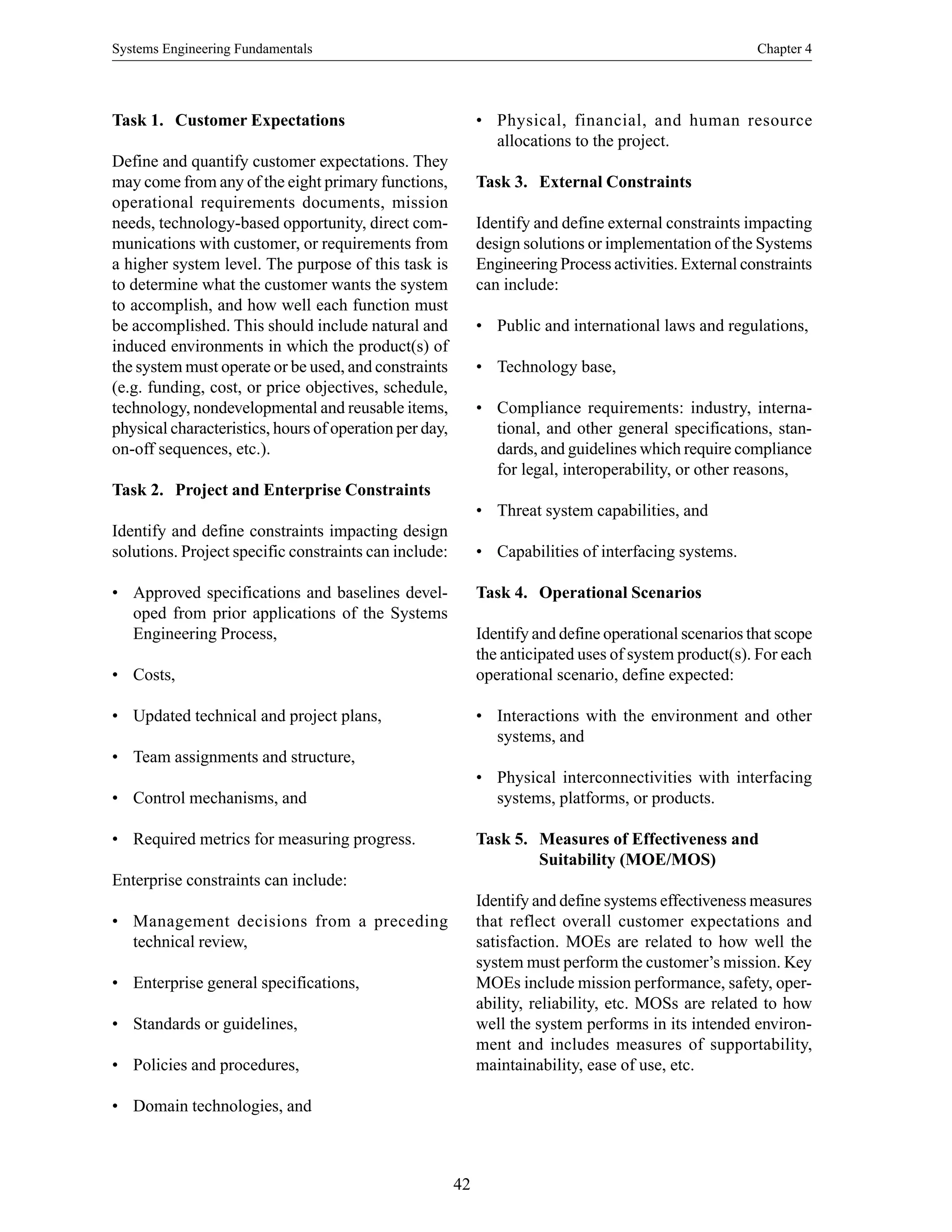 Systems Engineering Fundamentals Chapter 4
42
Task 1. Customer Expectations
Define and quantify customer expectations. They
may come from any of the eight primary functions,
operational requirements documents, mission
needs, technology-based opportunity, direct com-
munications with customer, or requirements from
a higher system level. The purpose of this task is
to determine what the customer wants the system
to accomplish, and how well each function must
be accomplished. This should include natural and
induced environments in which the product(s) of
the system must operate or be used, and constraints
(e.g. funding, cost, or price objectives, schedule,
technology, nondevelopmental and reusable items,
physical characteristics, hours of operation per day,
on-off sequences, etc.).
Task 2. Project and Enterprise Constraints
Identify and define constraints impacting design
solutions. Project specific constraints can include:
• Approved specifications and baselines devel-
oped from prior applications of the Systems
Engineering Process,
• Costs,
• Updated technical and project plans,
• Team assignments and structure,
• Control mechanisms, and
• Required metrics for measuring progress.
Enterprise constraints can include:
• Management decisions from a preceding
technical review,
• Enterprise general specifications,
• Standards or guidelines,
• Policies and procedures,
• Domain technologies, and
• Physical, financial, and human resource
allocations to the project.
Task 3. External Constraints
Identify and define external constraints impacting
design solutions or implementation of the Systems
Engineering Process activities. External constraints
can include:
• Public and international laws and regulations,
• Technology base,
• Compliance requirements: industry, interna-
tional, and other general specifications, stan-
dards, and guidelines which require compliance
for legal, interoperability, or other reasons,
• Threat system capabilities, and
• Capabilities of interfacing systems.
Task 4. Operational Scenarios
Identify and define operational scenarios that scope
the anticipated uses of system product(s). For each
operational scenario, define expected:
• Interactions with the environment and other
systems, and
• Physical interconnectivities with interfacing
systems, platforms, or products.
Task 5. Measures of Effectiveness and
Suitability (MOE/MOS)
Identify and define systems effectiveness measures
that reflect overall customer expectations and
satisfaction. MOEs are related to how well the
system must perform the customer’s mission. Key
MOEs include mission performance, safety, oper-
ability, reliability, etc. MOSs are related to how
well the system performs in its intended environ-
ment and includes measures of supportability,
maintainability, ease of use, etc.
 