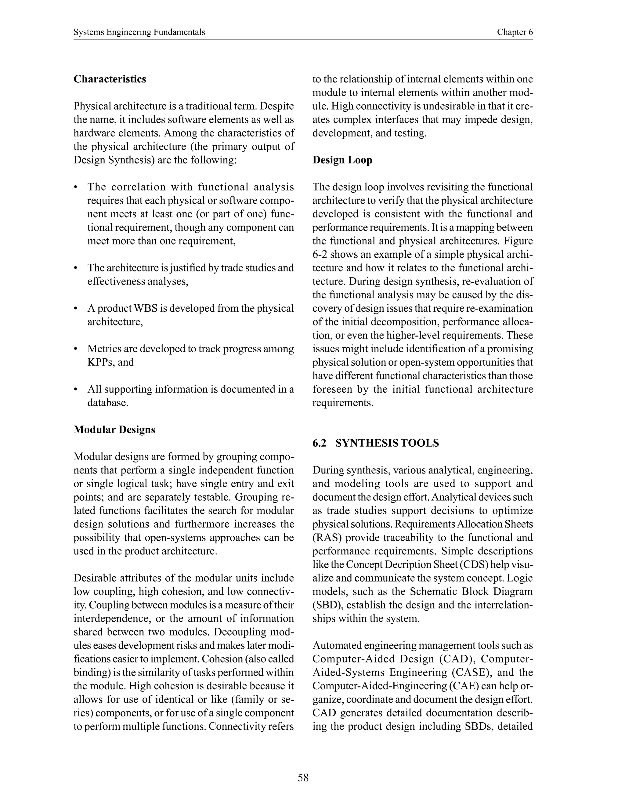 Systems Engineering Fundamentals Chapter 6
58
Characteristics
Physical architecture is a traditional term. Despite
the name, it includes software elements as well as
hardware elements. Among the characteristics of
the physical architecture (the primary output of
Design Synthesis) are the following:
• The correlation with functional analysis
requires that each physical or software compo-
nent meets at least one (or part of one) func-
tional requirement, though any component can
meet more than one requirement,
• The architecture is justified by trade studies and
effectiveness analyses,
• A productWBS is developed from the physical
architecture,
• Metrics are developed to track progress among
KPPs, and
• All supporting information is documented in a
database.
Modular Designs
Modular designs are formed by grouping compo-
nents that perform a single independent function
or single logical task; have single entry and exit
points; and are separately testable. Grouping re-
lated functions facilitates the search for modular
design solutions and furthermore increases the
possibility that open-systems approaches can be
used in the product architecture.
Desirable attributes of the modular units include
low coupling, high cohesion, and low connectiv-
ity. Coupling between modules is a measure of their
interdependence, or the amount of information
shared between two modules. Decoupling mod-
ules eases development risks and makes later modi-
fications easier to implement. Cohesion (also called
binding) is the similarity of tasks performed within
the module. High cohesion is desirable because it
allows for use of identical or like (family or se-
ries) components, or for use of a single component
to perform multiple functions. Connectivity refers
to the relationship of internal elements within one
module to internal elements within another mod-
ule. High connectivity is undesirable in that it cre-
ates complex interfaces that may impede design,
development, and testing.
Design Loop
The design loop involves revisiting the functional
architecture to verify that the physical architecture
developed is consistent with the functional and
performance requirements. It is a mapping between
the functional and physical architectures. Figure
6-2 shows an example of a simple physical archi-
tecture and how it relates to the functional archi-
tecture. During design synthesis, re-evaluation of
the functional analysis may be caused by the dis-
covery of design issues that require re-examination
of the initial decomposition, performance alloca-
tion, or even the higher-level requirements. These
issues might include identification of a promising
physical solution or open-system opportunities that
have different functional characteristics than those
foreseen by the initial functional architecture
requirements.
6.2 SYNTHESIS TOOLS
During synthesis, various analytical, engineering,
and modeling tools are used to support and
document the design effort.Analytical devices such
as trade studies support decisions to optimize
physical solutions. RequirementsAllocation Sheets
(RAS) provide traceability to the functional and
performance requirements. Simple descriptions
like the Concept Decription Sheet (CDS) help visu-
alize and communicate the system concept. Logic
models, such as the Schematic Block Diagram
(SBD), establish the design and the interrelation-
ships within the system.
Automated engineering management tools such as
Computer-Aided Design (CAD), Computer-
Aided-Systems Engineering (CASE), and the
Computer-Aided-Engineering (CAE) can help or-
ganize, coordinate and document the design effort.
CAD generates detailed documentation describ-
ing the product design including SBDs, detailed
 