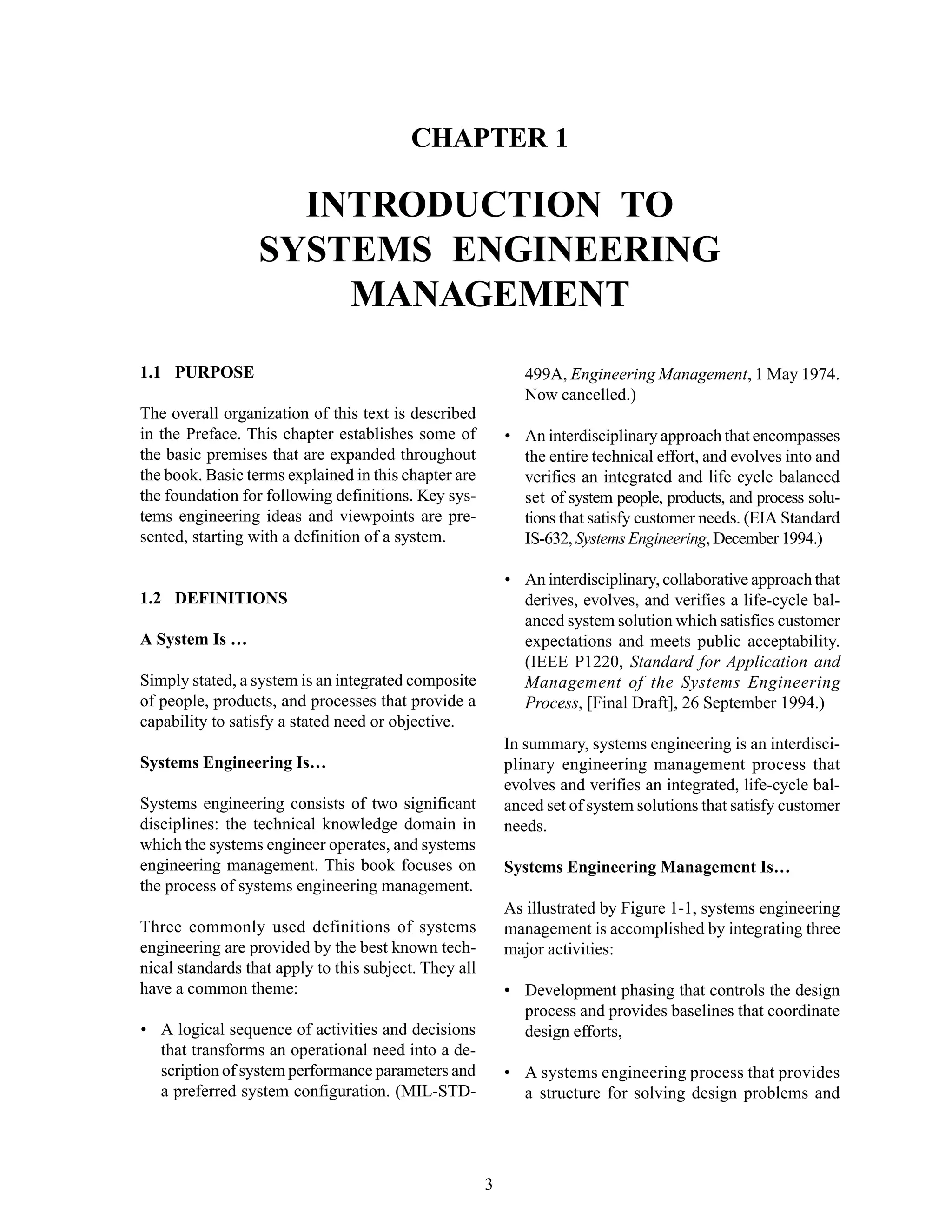 Chapter 1 Introduction to Systems Engineering
3
CHAPTER 1
INTRODUCTION TO
SYSTEMS ENGINEERING
MANAGEMENT
1.1 PURPOSE
The overall organization of this text is described
in the Preface. This chapter establishes some of
the basic premises that are expanded throughout
the book. Basic terms explained in this chapter are
the foundation for following definitions. Key sys-
tems engineering ideas and viewpoints are pre-
sented, starting with a definition of a system.
1.2 DEFINITIONS
A System Is …
Simply stated, a system is an integrated composite
of people, products, and processes that provide a
capability to satisfy a stated need or objective.
Systems Engineering Is…
Systems engineering consists of two significant
disciplines: the technical knowledge domain in
which the systems engineer operates, and systems
engineering management. This book focuses on
the process of systems engineering management.
Three commonly used definitions of systems
engineering are provided by the best known tech-
nical standards that apply to this subject. They all
have a common theme:
• A logical sequence of activities and decisions
that transforms an operational need into a de-
scription of system performance parameters and
a preferred system configuration. (MIL-STD-
499A, Engineering Management, 1 May 1974.
Now cancelled.)
• An interdisciplinary approach that encompasses
the entire technical effort, and evolves into and
verifies an integrated and life cycle balanced
set of system people, products, and process solu-
tions that satisfy customer needs. (EIA Standard
IS-632, Systems Engineering, December 1994.)
• An interdisciplinary, collaborative approach that
derives, evolves, and verifies a life-cycle bal-
anced system solution which satisfies customer
expectations and meets public acceptability.
(IEEE P1220, Standard for Application and
Management of the Systems Engineering
Process, [Final Draft], 26 September 1994.)
In summary, systems engineering is an interdisci-
plinary engineering management process that
evolves and verifies an integrated, life-cycle bal-
anced set of system solutions that satisfy customer
needs.
Systems Engineering Management Is…
As illustrated by Figure 1-1, systems engineering
management is accomplished by integrating three
major activities:
• Development phasing that controls the design
process and provides baselines that coordinate
design efforts,
• A systems engineering process that provides
a structure for solving design problems and
 