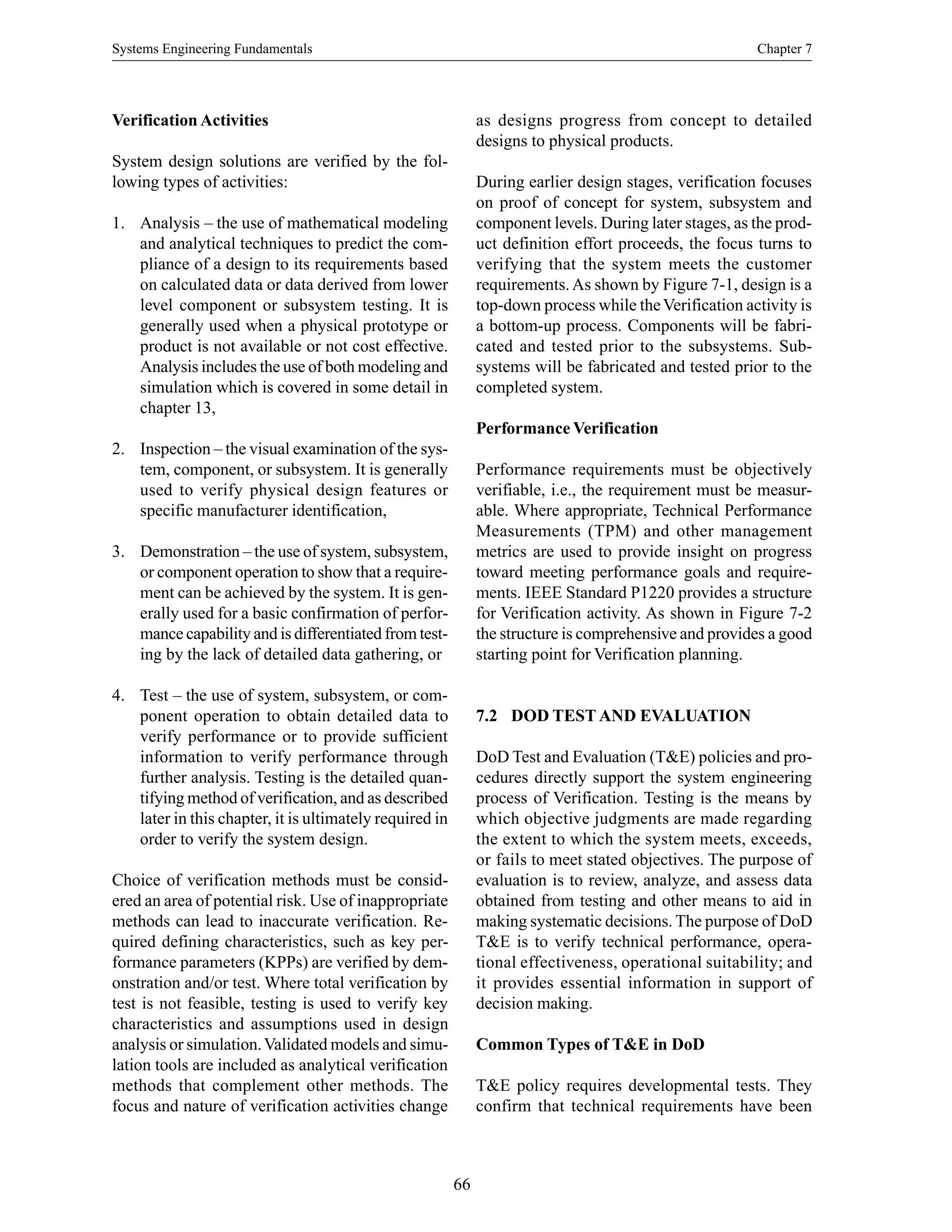 Systems Engineering Fundamentals Chapter 7
66
Verification Activities
System design solutions are verified by the fol-
lowing types of activities:
1. Analysis – the use of mathematical modeling
and analytical techniques to predict the com-
pliance of a design to its requirements based
on calculated data or data derived from lower
level component or subsystem testing. It is
generally used when a physical prototype or
product is not available or not cost effective.
Analysis includes the use of both modeling and
simulation which is covered in some detail in
chapter 13,
2. Inspection – the visual examination of the sys-
tem, component, or subsystem. It is generally
used to verify physical design features or
specific manufacturer identification,
3. Demonstration – the use of system, subsystem,
or component operation to show that a require-
ment can be achieved by the system. It is gen-
erally used for a basic confirmation of perfor-
mance capability and is differentiated from test-
ing by the lack of detailed data gathering, or
4. Test – the use of system, subsystem, or com-
ponent operation to obtain detailed data to
verify performance or to provide sufficient
information to verify performance through
further analysis. Testing is the detailed quan-
tifying method of verification, and as described
later in this chapter, it is ultimately required in
order to verify the system design.
Choice of verification methods must be consid-
ered an area of potential risk. Use of inappropriate
methods can lead to inaccurate verification. Re-
quired defining characteristics, such as key per-
formance parameters (KPPs) are verified by dem-
onstration and/or test. Where total verification by
test is not feasible, testing is used to verify key
characteristics and assumptions used in design
analysis or simulation.Validated models and simu-
lation tools are included as analytical verification
methods that complement other methods. The
focus and nature of verification activities change
as designs progress from concept to detailed
designs to physical products.
During earlier design stages, verification focuses
on proof of concept for system, subsystem and
component levels. During later stages, as the prod-
uct definition effort proceeds, the focus turns to
verifying that the system meets the customer
requirements.As shown by Figure 7-1, design is a
top-down process while theVerification activity is
a bottom-up process. Components will be fabri-
cated and tested prior to the subsystems. Sub-
systems will be fabricated and tested prior to the
completed system.
Performance Verification
Performance requirements must be objectively
verifiable, i.e., the requirement must be measur-
able. Where appropriate, Technical Performance
Measurements (TPM) and other management
metrics are used to provide insight on progress
toward meeting performance goals and require-
ments. IEEE Standard P1220 provides a structure
for Verification activity. As shown in Figure 7-2
the structure is comprehensive and provides a good
starting point for Verification planning.
7.2 DOD TEST AND EVALUATION
DoD Test and Evaluation (T&E) policies and pro-
cedures directly support the system engineering
process of Verification. Testing is the means by
which objective judgments are made regarding
the extent to which the system meets, exceeds,
or fails to meet stated objectives. The purpose of
evaluation is to review, analyze, and assess data
obtained from testing and other means to aid in
making systematic decisions. The purpose of DoD
T&E is to verify technical performance, opera-
tional effectiveness, operational suitability; and
it provides essential information in support of
decision making.
Common Types of T&E in DoD
T&E policy requires developmental tests. They
confirm that technical requirements have been
 