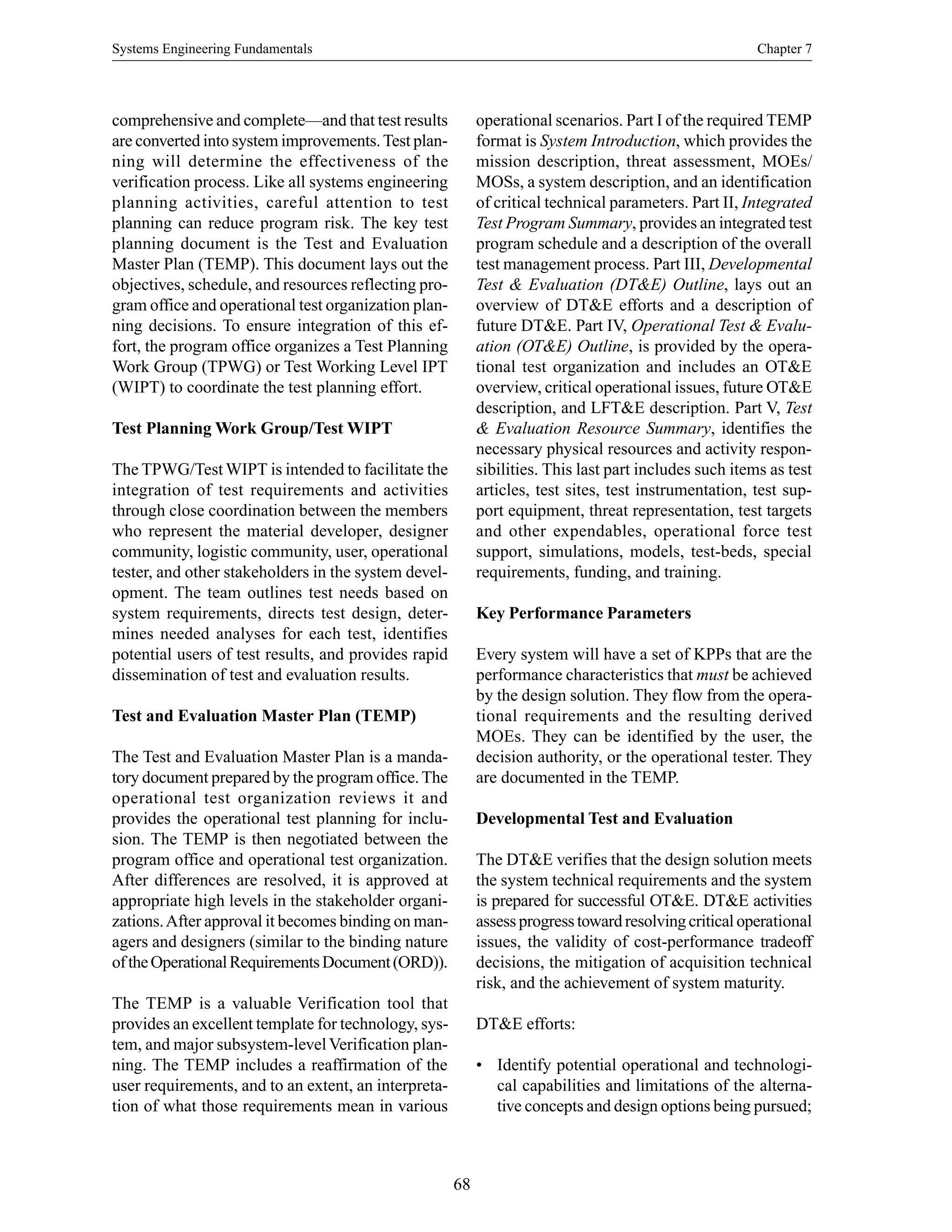 Systems Engineering Fundamentals Chapter 7
68
comprehensive and complete—and that test results
are converted into system improvements.Test plan-
ning will determine the effectiveness of the
verification process. Like all systems engineering
planning activities, careful attention to test
planning can reduce program risk. The key test
planning document is the Test and Evaluation
Master Plan (TEMP). This document lays out the
objectives, schedule, and resources reflecting pro-
gram office and operational test organization plan-
ning decisions. To ensure integration of this ef-
fort, the program office organizes a Test Planning
Work Group (TPWG) or Test Working Level IPT
(WIPT) to coordinate the test planning effort.
Test Planning Work Group/Test WIPT
The TPWG/Test WIPT is intended to facilitate the
integration of test requirements and activities
through close coordination between the members
who represent the material developer, designer
community, logistic community, user, operational
tester, and other stakeholders in the system devel-
opment. The team outlines test needs based on
system requirements, directs test design, deter-
mines needed analyses for each test, identifies
potential users of test results, and provides rapid
dissemination of test and evaluation results.
Test and Evaluation Master Plan (TEMP)
The Test and Evaluation Master Plan is a manda-
tory document prepared by the program office.The
operational test organization reviews it and
provides the operational test planning for inclu-
sion. The TEMP is then negotiated between the
program office and operational test organization.
After differences are resolved, it is approved at
appropriate high levels in the stakeholder organi-
zations.After approval it becomes binding on man-
agers and designers (similar to the binding nature
oftheOperationalRequirementsDocument(ORD)).
The TEMP is a valuable Verification tool that
provides an excellent template for technology, sys-
tem, and major subsystem-levelVerification plan-
ning. The TEMP includes a reaffirmation of the
user requirements, and to an extent, an interpreta-
tion of what those requirements mean in various
operational scenarios. Part I of the required TEMP
format is System Introduction, which provides the
mission description, threat assessment, MOEs/
MOSs, a system description, and an identification
of critical technical parameters. Part II, Integrated
Test Program Summary, provides an integrated test
program schedule and a description of the overall
test management process. Part III, Developmental
Test & Evaluation (DT&E) Outline, lays out an
overview of DT&E efforts and a description of
future DT&E. Part IV, Operational Test & Evalu-
ation (OT&E) Outline, is provided by the opera-
tional test organization and includes an OT&E
overview, critical operational issues, future OT&E
description, and LFT&E description. Part V, Test
& Evaluation Resource Summary, identifies the
necessary physical resources and activity respon-
sibilities. This last part includes such items as test
articles, test sites, test instrumentation, test sup-
port equipment, threat representation, test targets
and other expendables, operational force test
support, simulations, models, test-beds, special
requirements, funding, and training.
Key Performance Parameters
Every system will have a set of KPPs that are the
performance characteristics that must be achieved
by the design solution. They flow from the opera-
tional requirements and the resulting derived
MOEs. They can be identified by the user, the
decision authority, or the operational tester. They
are documented in the TEMP.
Developmental Test and Evaluation
The DT&E verifies that the design solution meets
the system technical requirements and the system
is prepared for successful OT&E. DT&E activities
assessprogresstowardresolvingcriticaloperational
issues, the validity of cost-performance tradeoff
decisions, the mitigation of acquisition technical
risk, and the achievement of system maturity.
DT&E efforts:
• Identify potential operational and technologi-
cal capabilities and limitations of the alterna-
tive concepts and design options being pursued;
 