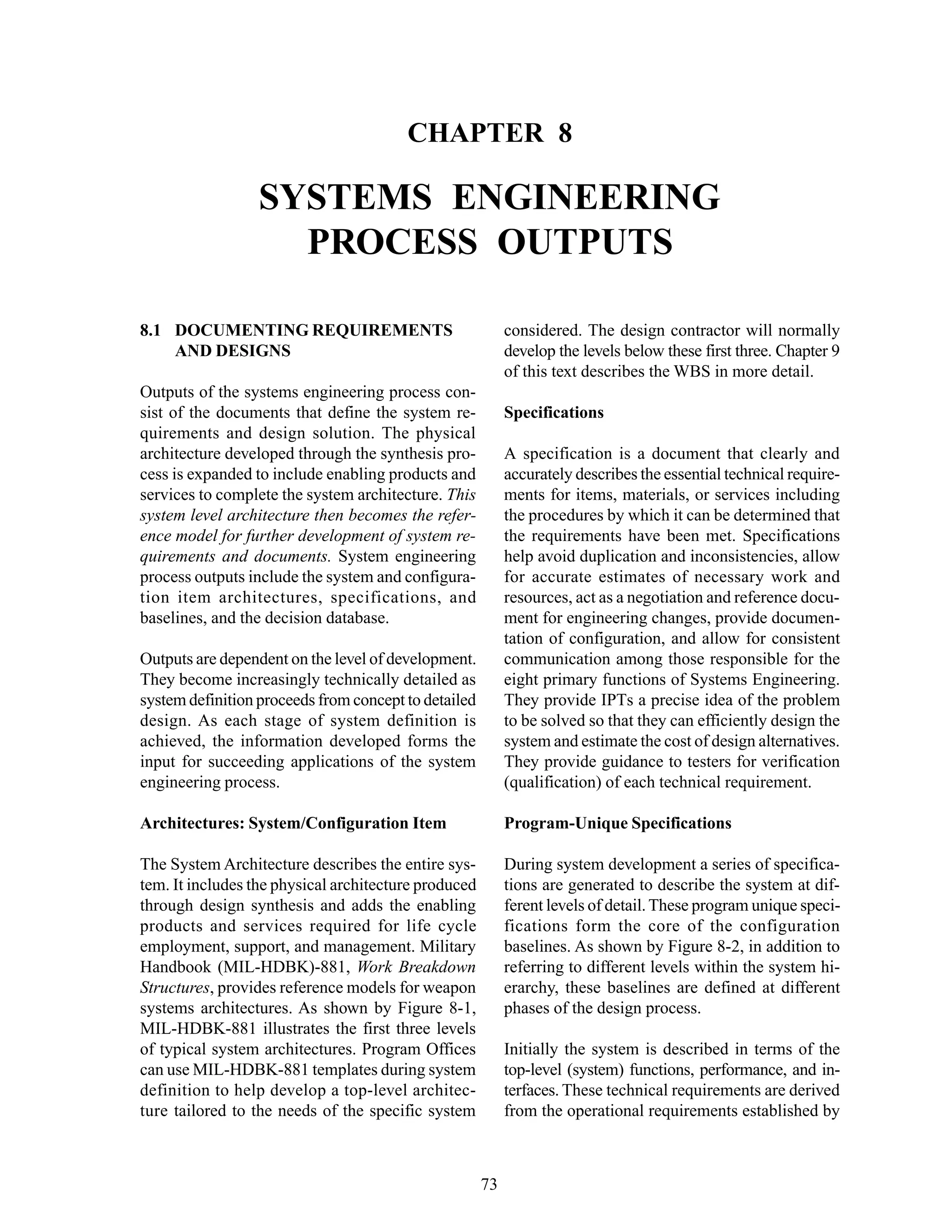 Chapter 8 Systems Engineering Process Outputs
73
CHAPTER 8
SYSTEMS ENGINEERING
PROCESS OUTPUTS
considered. The design contractor will normally
develop the levels below these first three. Chapter 9
of this text describes the WBS in more detail.
Specifications
A specification is a document that clearly and
accurately describes the essential technical require-
ments for items, materials, or services including
the procedures by which it can be determined that
the requirements have been met. Specifications
help avoid duplication and inconsistencies, allow
for accurate estimates of necessary work and
resources, act as a negotiation and reference docu-
ment for engineering changes, provide documen-
tation of configuration, and allow for consistent
communication among those responsible for the
eight primary functions of Systems Engineering.
They provide IPTs a precise idea of the problem
to be solved so that they can efficiently design the
system and estimate the cost of design alternatives.
They provide guidance to testers for verification
(qualification) of each technical requirement.
Program-Unique Specifications
During system development a series of specifica-
tions are generated to describe the system at dif-
ferent levels of detail.These program unique speci-
fications form the core of the configuration
baselines. As shown by Figure 8-2, in addition to
referring to different levels within the system hi-
erarchy, these baselines are defined at different
phases of the design process.
Initially the system is described in terms of the
top-level (system) functions, performance, and in-
terfaces. These technical requirements are derived
from the operational requirements established by
8.1 DOCUMENTING REQUIREMENTS
AND DESIGNS
Outputs of the systems engineering process con-
sist of the documents that define the system re-
quirements and design solution. The physical
architecture developed through the synthesis pro-
cess is expanded to include enabling products and
services to complete the system architecture. This
system level architecture then becomes the refer-
ence model for further development of system re-
quirements and documents. System engineering
process outputs include the system and configura-
tion item architectures, specifications, and
baselines, and the decision database.
Outputs are dependent on the level of development.
They become increasingly technically detailed as
system definition proceeds from concept to detailed
design. As each stage of system definition is
achieved, the information developed forms the
input for succeeding applications of the system
engineering process.
Architectures: System/Configuration Item
The System Architecture describes the entire sys-
tem. It includes the physical architecture produced
through design synthesis and adds the enabling
products and services required for life cycle
employment, support, and management. Military
Handbook (MIL-HDBK)-881, Work Breakdown
Structures, provides reference models for weapon
systems architectures. As shown by Figure 8-1,
MIL-HDBK-881 illustrates the first three levels
of typical system architectures. Program Offices
can use MIL-HDBK-881 templates during system
definition to help develop a top-level architec-
ture tailored to the needs of the specific system
 