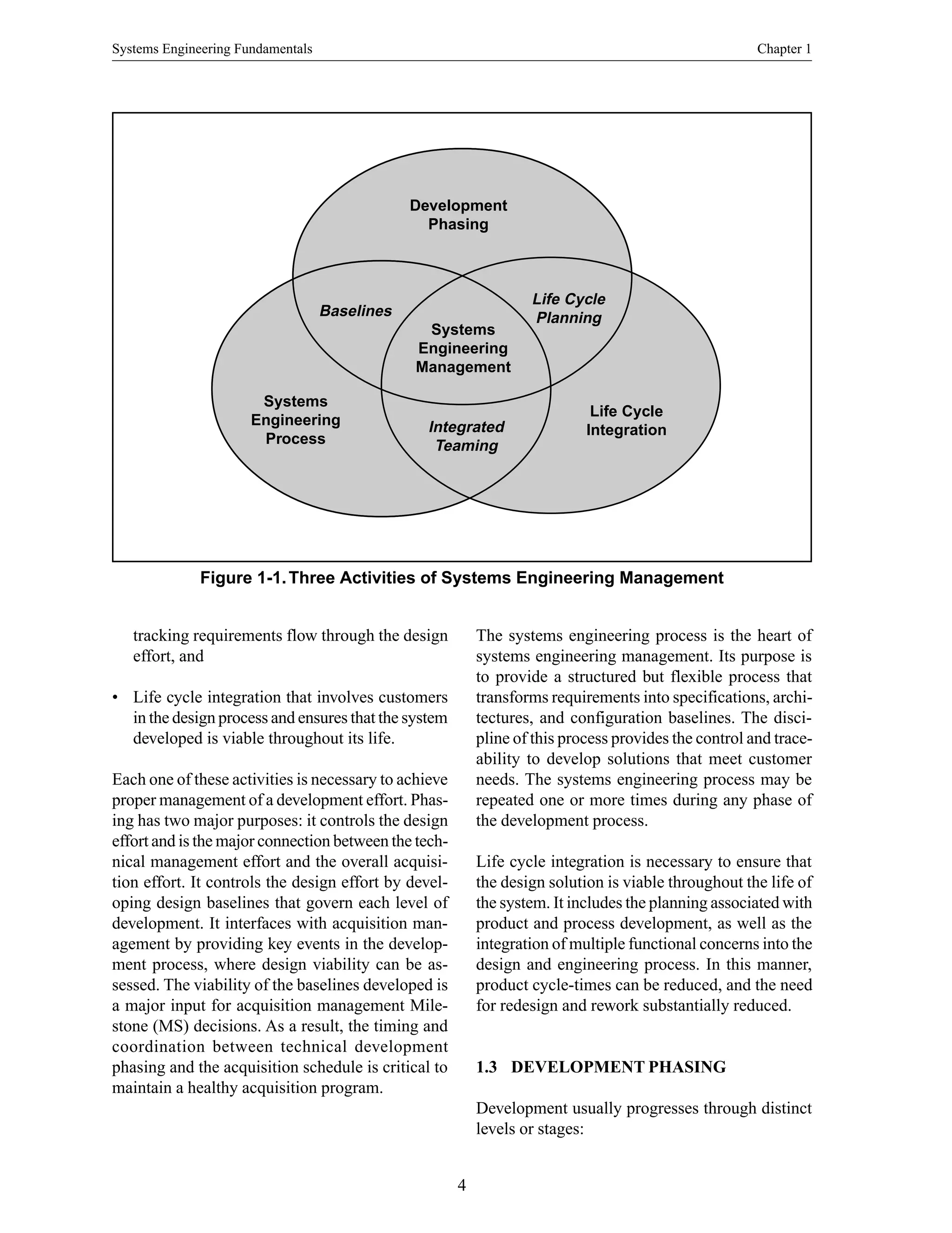 Systems Engineering Fundamentals Chapter 1
4
Figure 1-1.Three Activities of Systems Engineering Management
Development
Phasing
Baselines
Life Cycle
Planning
Systems
Engineering
Process
Life Cycle
Integration
Systems
Engineering
Management
Integrated
Teaming
tracking requirements flow through the design
effort, and
• Life cycle integration that involves customers
in the design process and ensures that the system
developed is viable throughout its life.
Each one of these activities is necessary to achieve
proper management of a development effort. Phas-
ing has two major purposes: it controls the design
effort and is the major connection between the tech-
nical management effort and the overall acquisi-
tion effort. It controls the design effort by devel-
oping design baselines that govern each level of
development. It interfaces with acquisition man-
agement by providing key events in the develop-
ment process, where design viability can be as-
sessed. The viability of the baselines developed is
a major input for acquisition management Mile-
stone (MS) decisions. As a result, the timing and
coordination between technical development
phasing and the acquisition schedule is critical to
maintain a healthy acquisition program.
The systems engineering process is the heart of
systems engineering management. Its purpose is
to provide a structured but flexible process that
transforms requirements into specifications, archi-
tectures, and configuration baselines. The disci-
pline of this process provides the control and trace-
ability to develop solutions that meet customer
needs. The systems engineering process may be
repeated one or more times during any phase of
the development process.
Life cycle integration is necessary to ensure that
the design solution is viable throughout the life of
the system. It includes the planning associated with
product and process development, as well as the
integration of multiple functional concerns into the
design and engineering process. In this manner,
product cycle-times can be reduced, and the need
for redesign and rework substantially reduced.
1.3 DEVELOPMENT PHASING
Development usually progresses through distinct
levels or stages:
 
