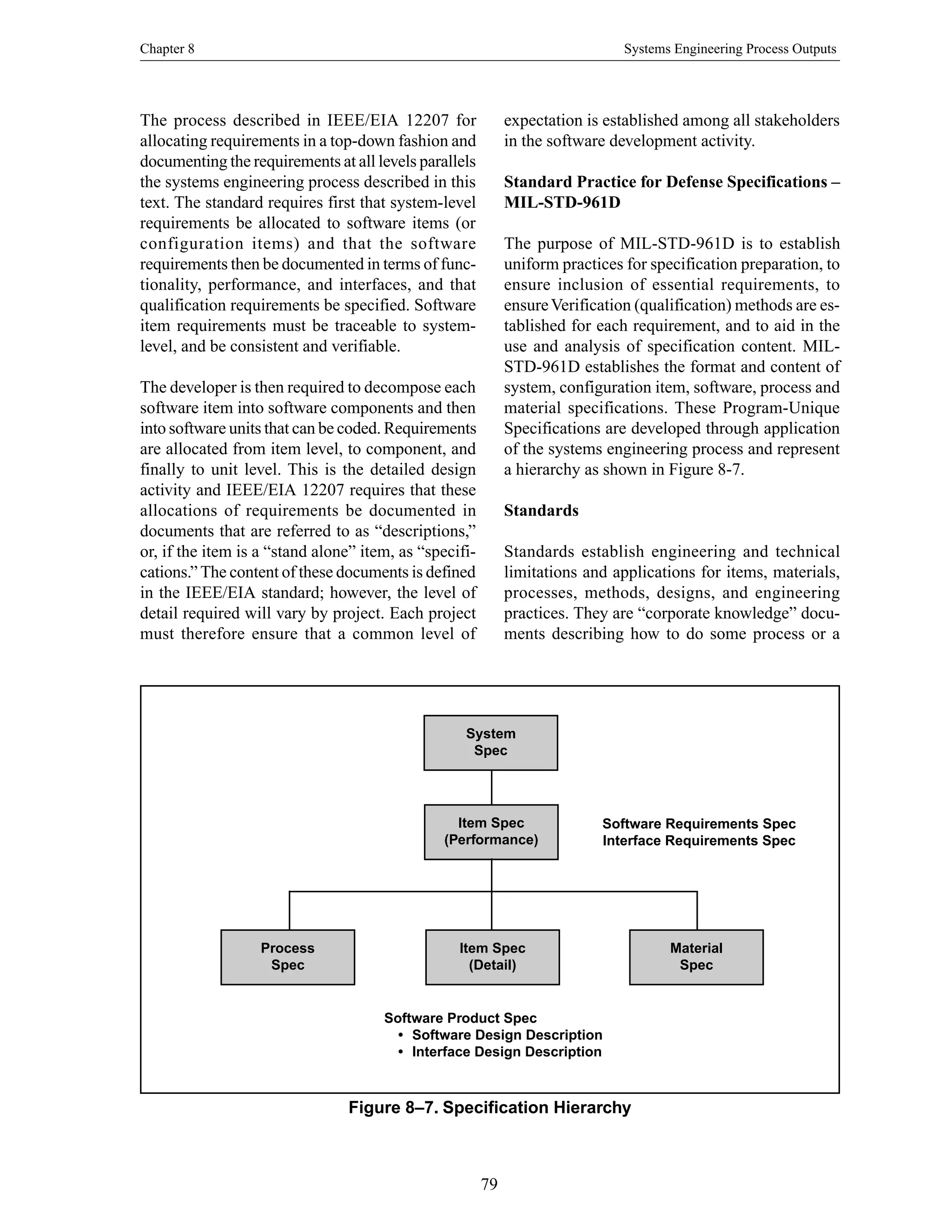 Chapter 8 Systems Engineering Process Outputs
79
Figure 8–7. Specification Hierarchy
System
Spec
Item Spec
(Performance)
Item Spec
(Detail)
Process
Spec
Material
Spec
Software Requirements Spec
Interface Requirements Spec
Software Product Spec
• Software Design Description
• Interface Design Description
The process described in IEEE/EIA 12207 for
allocating requirements in a top-down fashion and
documenting the requirements at all levels parallels
the systems engineering process described in this
text. The standard requires first that system-level
requirements be allocated to software items (or
configuration items) and that the software
requirements then be documented in terms of func-
tionality, performance, and interfaces, and that
qualification requirements be specified. Software
item requirements must be traceable to system-
level, and be consistent and verifiable.
The developer is then required to decompose each
software item into software components and then
into software units that can be coded. Requirements
are allocated from item level, to component, and
finally to unit level. This is the detailed design
activity and IEEE/EIA 12207 requires that these
allocations of requirements be documented in
documents that are referred to as “descriptions,”
or, if the item is a “stand alone” item, as “specifi-
cations.” The content of these documents is defined
in the IEEE/EIA standard; however, the level of
detail required will vary by project. Each project
must therefore ensure that a common level of
expectation is established among all stakeholders
in the software development activity.
Standard Practice for Defense Specifications –
MIL-STD-961D
The purpose of MIL-STD-961D is to establish
uniform practices for specification preparation, to
ensure inclusion of essential requirements, to
ensureVerification (qualification) methods are es-
tablished for each requirement, and to aid in the
use and analysis of specification content. MIL-
STD-961D establishes the format and content of
system, configuration item, software, process and
material specifications. These Program-Unique
Specifications are developed through application
of the systems engineering process and represent
a hierarchy as shown in Figure 8-7.
Standards
Standards establish engineering and technical
limitations and applications for items, materials,
processes, methods, designs, and engineering
practices. They are “corporate knowledge” docu-
ments describing how to do some process or a
 