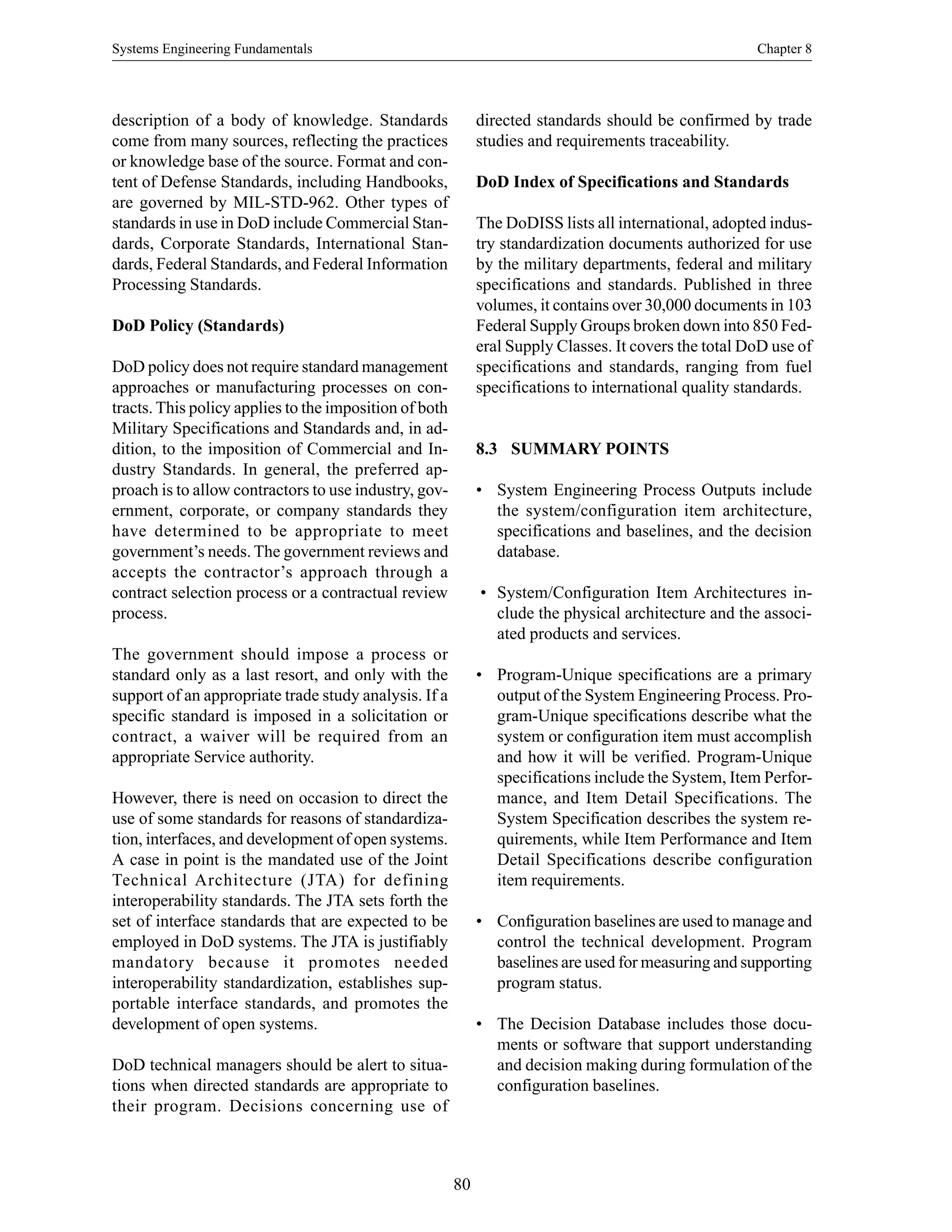 Systems Engineering Fundamentals Chapter 8
80
description of a body of knowledge. Standards
come from many sources, reflecting the practices
or knowledge base of the source. Format and con-
tent of Defense Standards, including Handbooks,
are governed by MIL-STD-962. Other types of
standards in use in DoD include Commercial Stan-
dards, Corporate Standards, International Stan-
dards, Federal Standards, and Federal Information
Processing Standards.
DoD Policy (Standards)
DoD policy does not require standard management
approaches or manufacturing processes on con-
tracts. This policy applies to the imposition of both
Military Specifications and Standards and, in ad-
dition, to the imposition of Commercial and In-
dustry Standards. In general, the preferred ap-
proach is to allow contractors to use industry, gov-
ernment, corporate, or company standards they
have determined to be appropriate to meet
government’s needs. The government reviews and
accepts the contractor’s approach through a
contract selection process or a contractual review
process.
The government should impose a process or
standard only as a last resort, and only with the
support of an appropriate trade study analysis. If a
specific standard is imposed in a solicitation or
contract, a waiver will be required from an
appropriate Service authority.
However, there is need on occasion to direct the
use of some standards for reasons of standardiza-
tion, interfaces, and development of open systems.
A case in point is the mandated use of the Joint
Technical Architecture (JTA) for defining
interoperability standards. The JTA sets forth the
set of interface standards that are expected to be
employed in DoD systems. The JTA is justifiably
mandatory because it promotes needed
interoperability standardization, establishes sup-
portable interface standards, and promotes the
development of open systems.
DoD technical managers should be alert to situa-
tions when directed standards are appropriate to
their program. Decisions concerning use of
directed standards should be confirmed by trade
studies and requirements traceability.
DoD Index of Specifications and Standards
The DoDISS lists all international, adopted indus-
try standardization documents authorized for use
by the military departments, federal and military
specifications and standards. Published in three
volumes, it contains over 30,000 documents in 103
Federal Supply Groups broken down into 850 Fed-
eral Supply Classes. It covers the total DoD use of
specifications and standards, ranging from fuel
specifications to international quality standards.
8.3 SUMMARY POINTS
• System Engineering Process Outputs include
the system/configuration item architecture,
specifications and baselines, and the decision
database.
• System/Configuration Item Architectures in-
clude the physical architecture and the associ-
ated products and services.
• Program-Unique specifications are a primary
output of the System Engineering Process. Pro-
gram-Unique specifications describe what the
system or configuration item must accomplish
and how it will be verified. Program-Unique
specifications include the System, Item Perfor-
mance, and Item Detail Specifications. The
System Specification describes the system re-
quirements, while Item Performance and Item
Detail Specifications describe configuration
item requirements.
• Configuration baselines are used to manage and
control the technical development. Program
baselines are used for measuring and supporting
program status.
• The Decision Database includes those docu-
ments or software that support understanding
and decision making during formulation of the
configuration baselines.
 