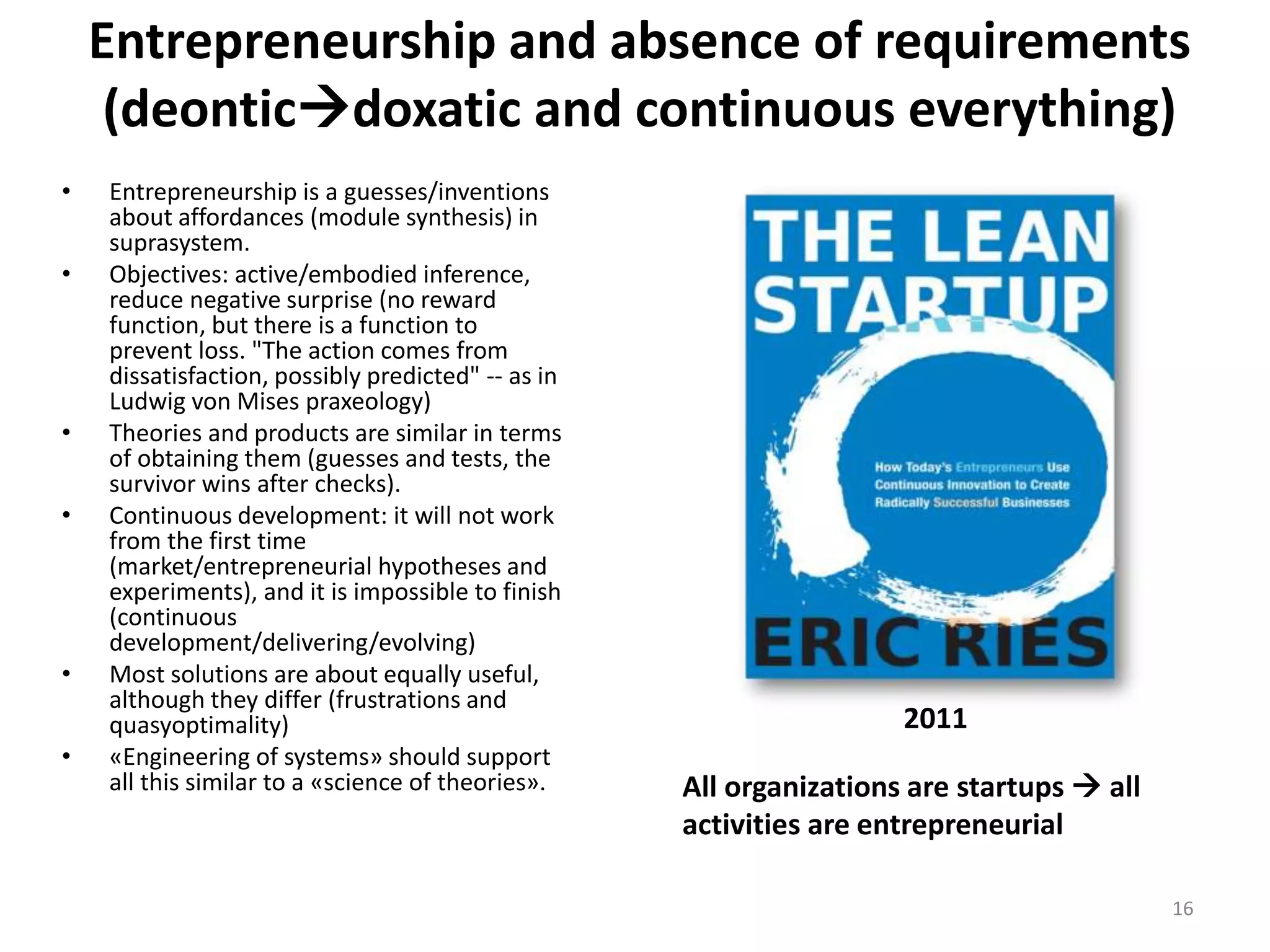 Entrepreneurship and absence of requirements
(deonticdoxatic and continuous everything)
• Entrepreneurship is a guesses/inventions
about affordances (module synthesis) in
suprasystem.
• Objectives: active/embodied inference,
reduce negative surprise (no reward
function, but there is a function to
prevent loss. "The action comes from
dissatisfaction, possibly predicted" -- as in
Ludwig von Mises praxeology)
• Theories and products are similar in terms
of obtaining them (guesses and tests, the
survivor wins after checks).
• Continuous development: it will not work
from the first time
(market/entrepreneurial hypotheses and
experiments), and it is impossible to finish
(continuous
development/delivering/evolving)
• Most solutions are about equally useful,
although they differ (frustrations and
quasyoptimality)
• «Engineering of systems» should support
all this similar to a «science of theories».
16
All organizations are startups  all
activities are entrepreneurial
2011
 