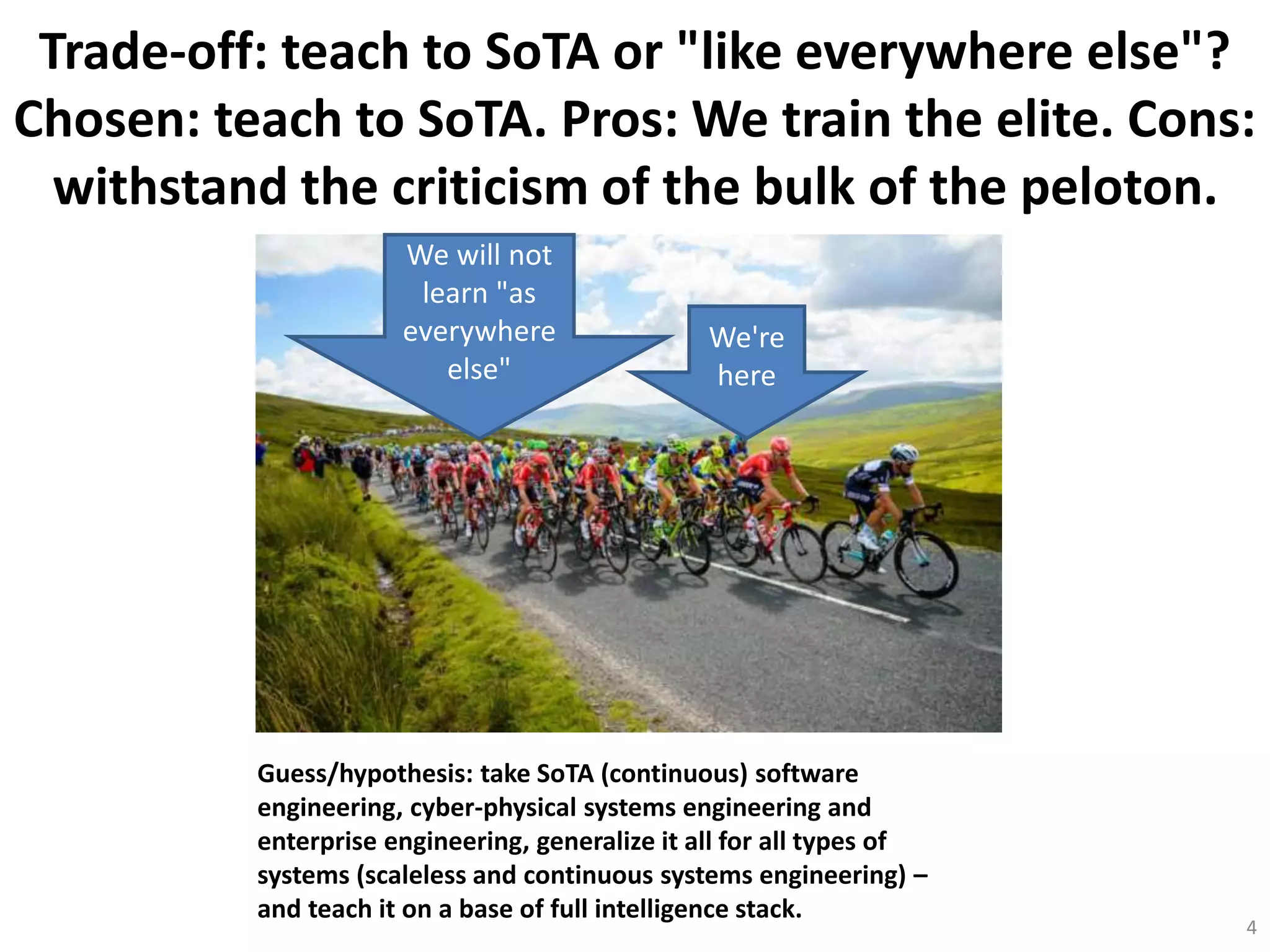 Trade-off: teach to SoTA or "like everywhere else"?
Chosen: teach to SoTA. Pros: We train the elite. Cons:
withstand the criticism of the bulk of the peloton.
4
We're
here
We will not
learn "as
everywhere
else"
Guess/hypothesis: take SoTA (continuous) software
engineering, cyber-physical systems engineering and
enterprise engineering, generalize it all for all types of
systems (scaleless and continuous systems engineering) –
and teach it on a base of full intelligence stack.
 