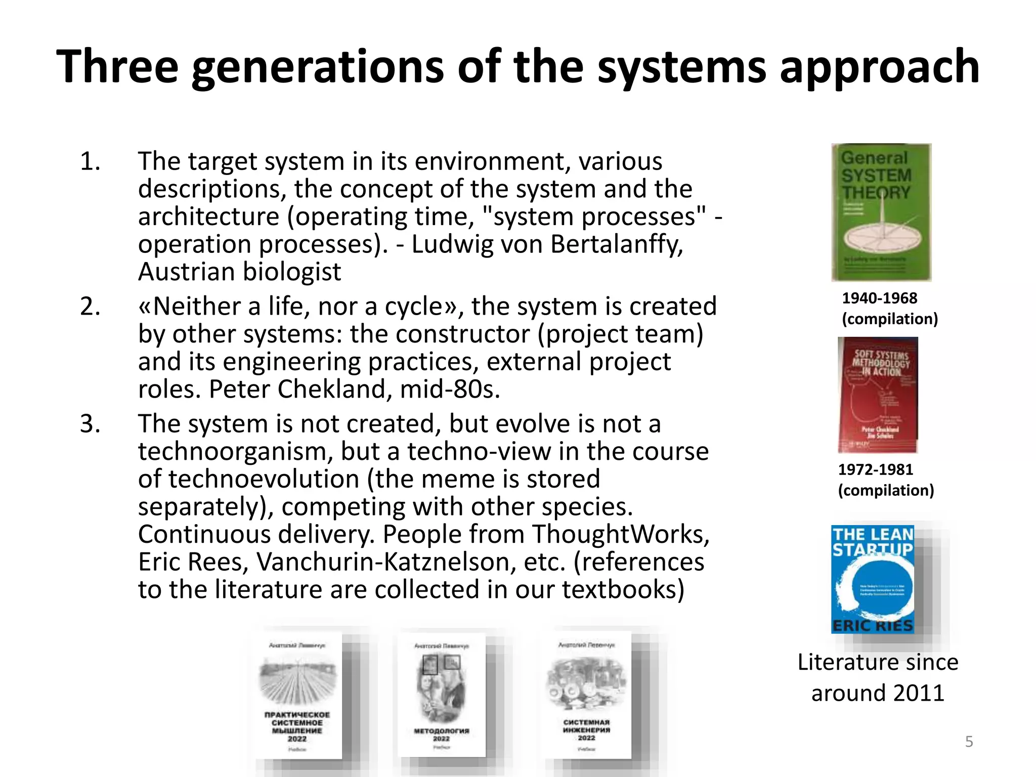 Three generations of the systems approach
1. The target system in its environment, various
descriptions, the concept of the system and the
architecture (operating time, "system processes" -
operation processes). - Ludwig von Bertalanffy,
Austrian biologist
2. «Neither a life, nor a cycle», the system is created
by other systems: the constructor (project team)
and its engineering practices, external project
roles. Peter Chekland, mid-80s.
3. The system is not created, but evolve is not a
technoorganism, but a techno-view in the course
of technoevolution (the meme is stored
separately), competing with other species.
Continuous delivery. People from ThoughtWorks,
Eric Rees, Vanchurin-Katznelson, etc. (references
to the literature are collected in our textbooks)
5
1940-1968
(compilation)
1972-1981
(compilation)
Literature since
around 2011
 