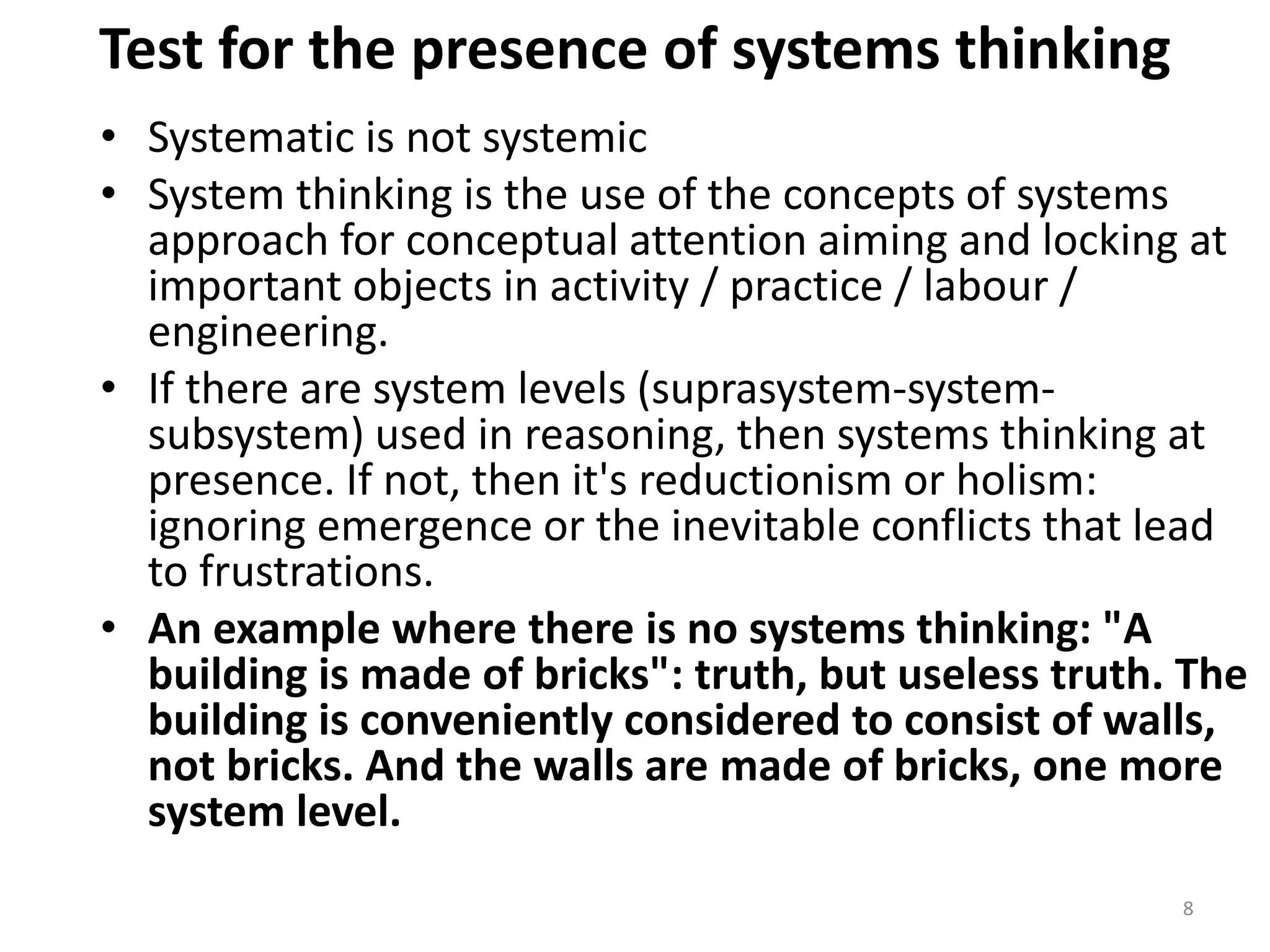 Test for the presence of systems thinking
• Systematic is not systemic
• System thinking is the use of the concepts of systems
approach for conceptual attention aiming and locking at
important objects in activity / practice / labour /
engineering.
• If there are system levels (suprasystem-system-
subsystem) used in reasoning, then systems thinking at
presence. If not, then it's reductionism or holism:
ignoring emergence or the inevitable conflicts that lead
to frustrations.
• An example where there is no systems thinking: "A
building is made of bricks": truth, but useless truth. The
building is conveniently considered to consist of walls,
not bricks. And the walls are made of bricks, one more
system level.
8
 