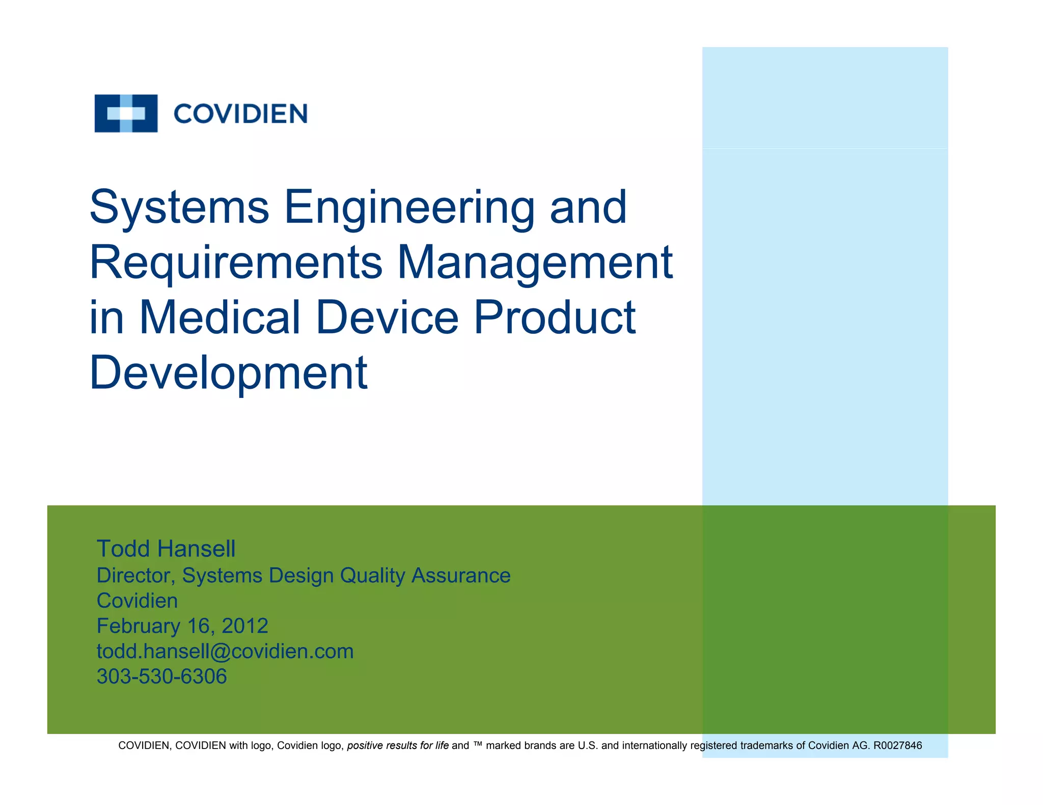 Systems Engineering and
R i t M tRequirements Management
in Medical Device Product
Development
Todd HansellTodd Hansell
Director, Systems Design Quality Assurance
Covidien
February 16, 2012
todd hansell@covidien comtodd.hansell@covidien.com
303-530-6306
COVIDIEN, COVIDIEN with logo, Covidien logo, positive results for life and ™ marked brands are U.S. and internationally registered trademarks of Covidien AG. R0027846
 