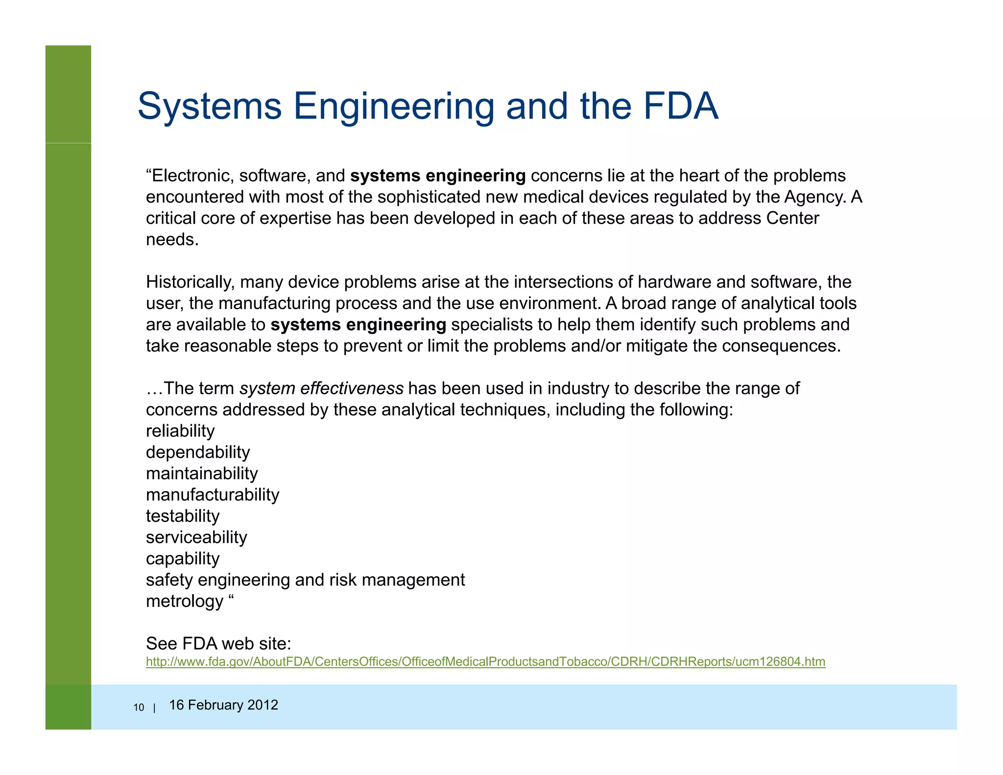 Systems Engineering and the FDA
“Electronic, software, and systems engineering concerns lie at the heart of the problems
encountered with most of the sophisticated new medical devices regulated by the Agency. A
critical core of expertise has been developed in each of these areas to address Center
needsneeds.
Historically, many device problems arise at the intersections of hardware and software, the
user, the manufacturing process and the use environment. A broad range of analytical tools
are available to systems engineering specialists to help them identify such problems and
take reasonable steps to prevent or limit the problems and/or mitigate the consequences.
…The term system effectiveness has been used in industry to describe the range of
concerns addressed by these analytical techniques, including the following:
reliabilityreliability
dependability
maintainability
manufacturability
testability
ser iceabilitserviceability
capability
safety engineering and risk management
metrology “
See FDA web site:
http://www.fda.gov/AboutFDA/CentersOffices/OfficeofMedicalProductsandTobacco/CDRH/CDRHReports/ucm126804.htm
10 | 16 February 2012
 
