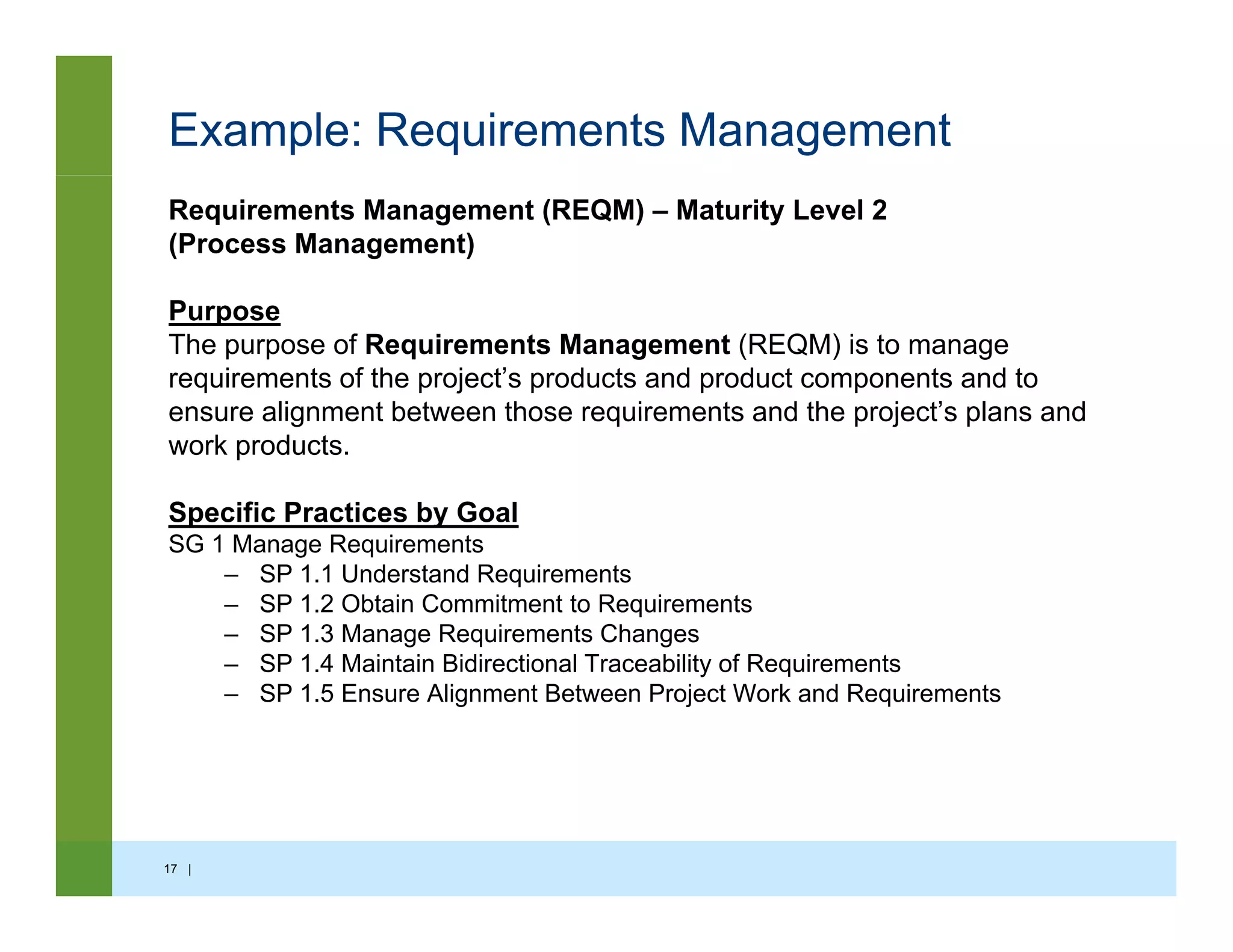 Example: Requirements Management
Requirements Management (REQM) – Maturity Level 2
(Process Management)
Purpose
The purpose of Requirements Management (REQM) is to manage
requirements of the project’s products and product components and to
ensure alignment between those requirements and the project’s plans andensure alignment between those requirements and the project s plans and
work products.
Specific Practices by Goal
SG 1 M R i tSG 1 Manage Requirements
– SP 1.1 Understand Requirements
– SP 1.2 Obtain Commitment to Requirements
– SP 1.3 Manage Requirements Changes
SP 1 4 M i t i Bidi ti l T bilit f R i t– SP 1.4 Maintain Bidirectional Traceability of Requirements
– SP 1.5 Ensure Alignment Between Project Work and Requirements
17 |
 