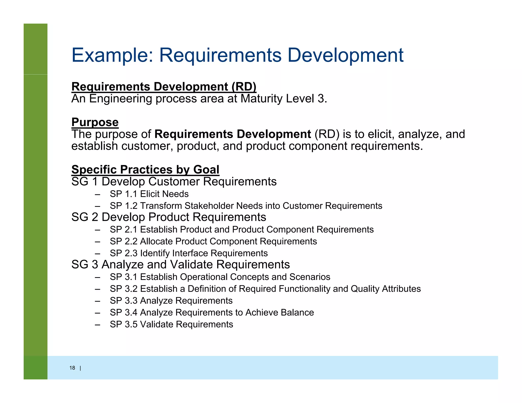 Example: Requirements Development
Requirements Development (RD)
An Engineering process area at Maturity Level 3.
PurposePurpose
The purpose of Requirements Development (RD) is to elicit, analyze, and
establish customer, product, and product component requirements.
Specific Practices by Goaly
SG 1 Develop Customer Requirements
– SP 1.1 Elicit Needs
– SP 1.2 Transform Stakeholder Needs into Customer Requirements
SG 2 Develop Product Requirements
SP 2 1 E t bli h P d t d P d t C t R i t– SP 2.1 Establish Product and Product Component Requirements
– SP 2.2 Allocate Product Component Requirements
– SP 2.3 Identify Interface Requirements
SG 3 Analyze and Validate Requirements
– SP 3 1 Establish Operational Concepts and Scenarios– SP 3.1 Establish Operational Concepts and Scenarios
– SP 3.2 Establish a Definition of Required Functionality and Quality Attributes
– SP 3.3 Analyze Requirements
– SP 3.4 Analyze Requirements to Achieve Balance
– SP 3.5 Validate Requirementsq
18 |
 