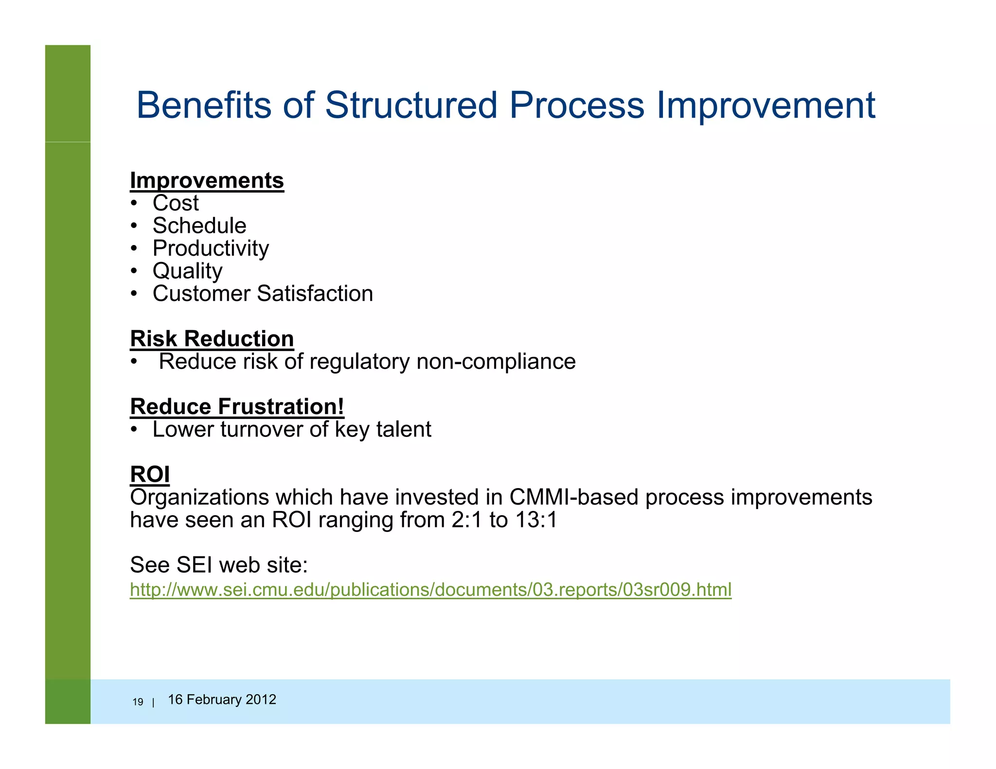 Benefits of Structured Process Improvement
Improvements
• Cost
• Schedule
• Productivity
• Quality
• Customer Satisfaction
Risk ReductionRisk Reduction
• Reduce risk of regulatory non-compliance
Reduce Frustration!
• Lower turnover of key talentLower turnover of key talent
ROI
Organizations which have invested in CMMI-based process improvements
have seen an ROI ranging from 2:1 to 13:1g g
See SEI web site:
http://www.sei.cmu.edu/publications/documents/03.reports/03sr009.html
19 | 16 February 2012
 