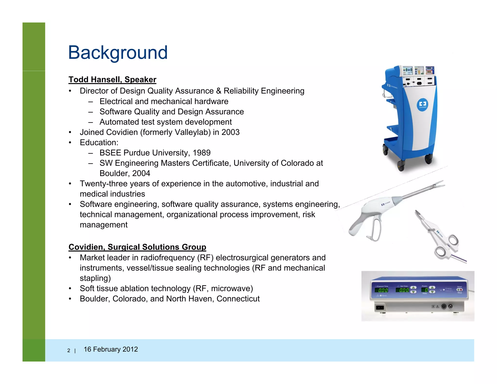 Background
Todd Hansell, Speaker
• Director of Design Quality Assurance & Reliability Engineering
– Electrical and mechanical hardware
– Software Quality and Design Assurance
A t t d t t t d l t– Automated test system development
• Joined Covidien (formerly Valleylab) in 2003
• Education:
– BSEE Purdue University, 1989
– SW Engineering Masters Certificate, University of Colorado at
Boulder, 2004
• Twenty-three years of experience in the automotive, industrial and
medical industries
• Software engineering, software quality assurance, systems engineering,
technical management organizational process improvement risktechnical management, organizational process improvement, risk
management
Covidien, Surgical Solutions Group
• Market leader in radiofrequency (RF) electrosurgical generators and
instruments, vessel/tissue sealing technologies (RF and mechanical
stapling)
• Soft tissue ablation technology (RF, microwave)
• Boulder, Colorado, and North Haven, Connecticut
2 | 16 February 2012
 