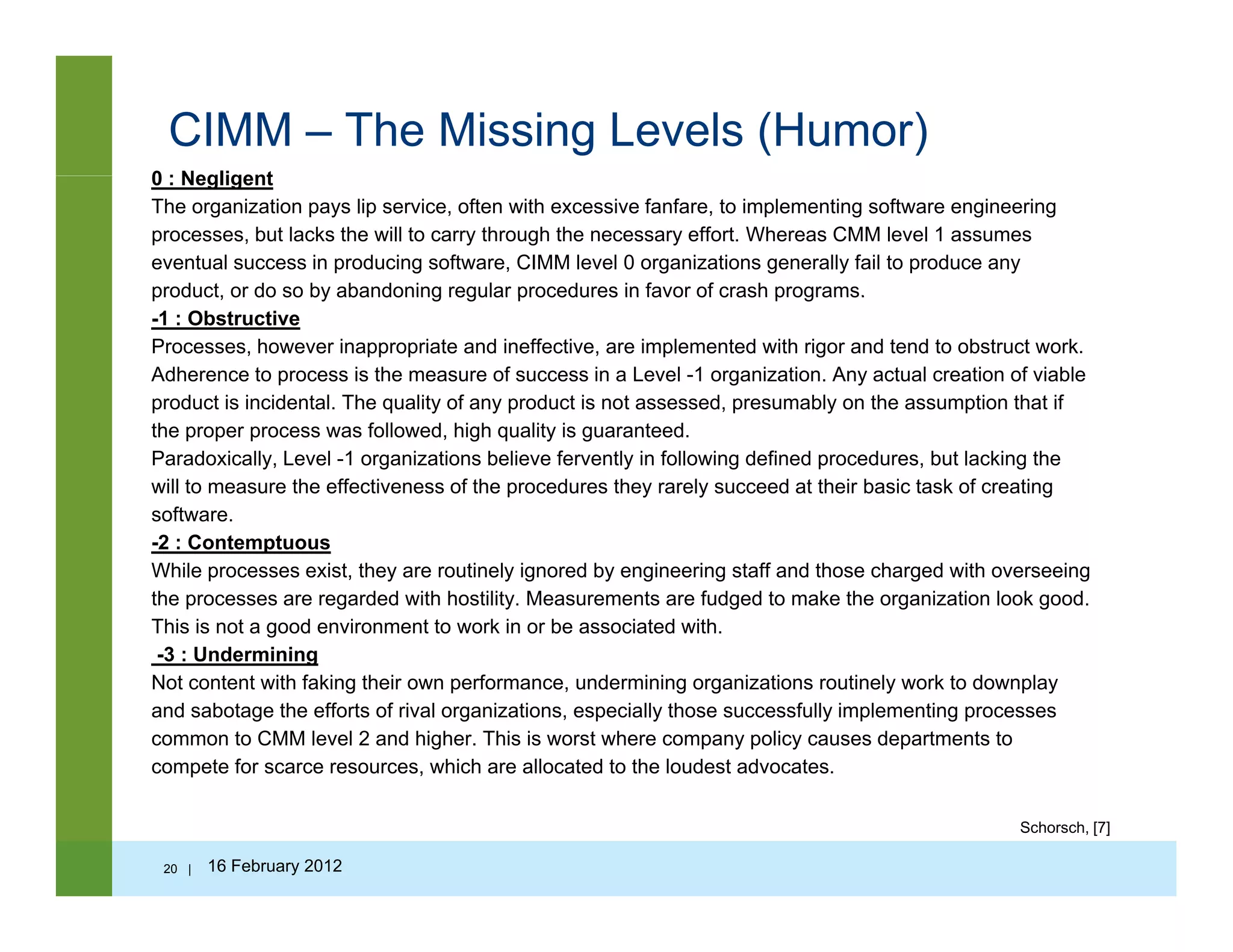 CIMM – The Missing Levels (Humor)
0 : Negligent0 : Negligent
The organization pays lip service, often with excessive fanfare, to implementing software engineering
processes, but lacks the will to carry through the necessary effort. Whereas CMM level 1 assumes
eventual success in producing software, CIMM level 0 organizations generally fail to produce any
product, or do so by abandoning regular procedures in favor of crash programs.product, or do so by abandoning regular procedures in favor of crash programs.
-1 : Obstructive
Processes, however inappropriate and ineffective, are implemented with rigor and tend to obstruct work.
Adherence to process is the measure of success in a Level -1 organization. Any actual creation of viable
product is incidental. The quality of any product is not assessed, presumably on the assumption that if
the proper process was followed, high quality is guaranteed.
Paradoxically, Level -1 organizations believe fervently in following defined procedures, but lacking the
will to measure the effectiveness of the procedures they rarely succeed at their basic task of creating
software.
2 C t t-2 : Contemptuous
While processes exist, they are routinely ignored by engineering staff and those charged with overseeing
the processes are regarded with hostility. Measurements are fudged to make the organization look good.
This is not a good environment to work in or be associated with.
-3 : Undermining-3 : Undermining
Not content with faking their own performance, undermining organizations routinely work to downplay
and sabotage the efforts of rival organizations, especially those successfully implementing processes
common to CMM level 2 and higher. This is worst where company policy causes departments to
compete for scarce resources, which are allocated to the loudest advocates.p ,
Schorsch, [7]
20 | 16 February 2012
 
