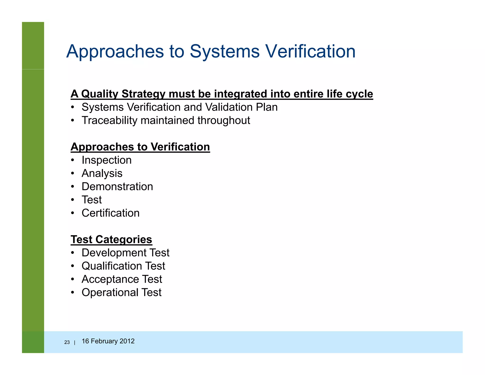 Approaches to Systems Verification
A Quality Strategy must be integrated into entire life cycle
• Systems Verification and Validation Plan
T bilit i t i d th h t• Traceability maintained throughout
Approaches to Verification
• Inspectionspec o
• Analysis
• Demonstration
• Test
Certification• Certification
Test Categories
• Development Testp
• Qualification Test
• Acceptance Test
• Operational Test
23 | 16 February 2012
 