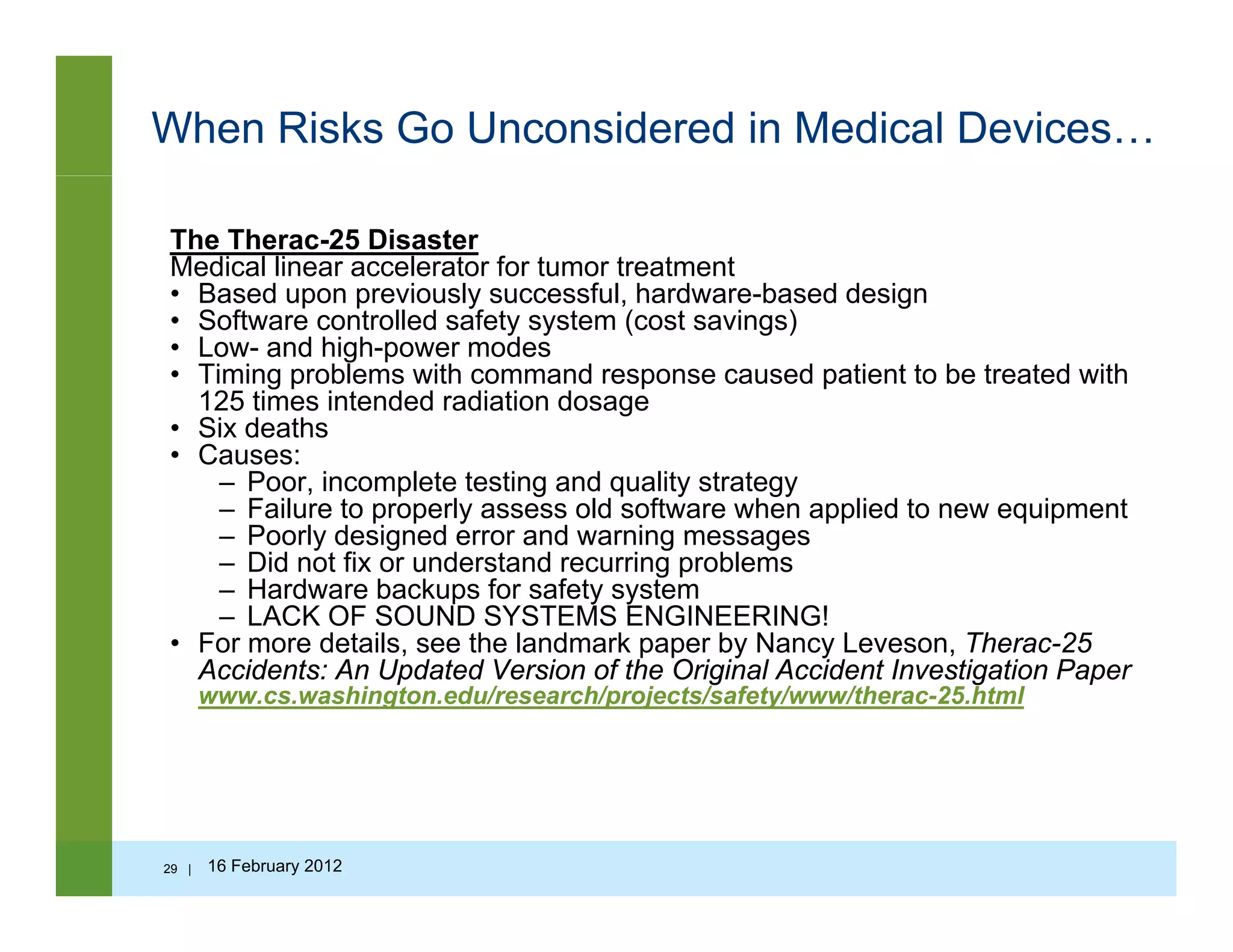 When Risks Go Unconsidered in Medical Devices…
The Therac-25 Disaster
Medical linear accelerator for tumor treatment
• Based upon previously successful hardware-based design• Based upon previously successful, hardware-based design
• Software controlled safety system (cost savings)
• Low- and high-power modes
• Timing problems with command response caused patient to be treated with
125 times intended radiation dosageg
• Six deaths
• Causes:
– Poor, incomplete testing and quality strategy
– Failure to properly assess old software when applied to new equipment
Poorly designed error and warning messages– Poorly designed error and warning messages
– Did not fix or understand recurring problems
– Hardware backups for safety system
– LACK OF SOUND SYSTEMS ENGINEERING!
• For more details, see the landmark paper by Nancy Leveson, Therac-25, p p y y ,
Accidents: An Updated Version of the Original Accident Investigation Paper
www.cs.washington.edu/research/projects/safety/www/therac-25.html
29 | 16 February 2012
 