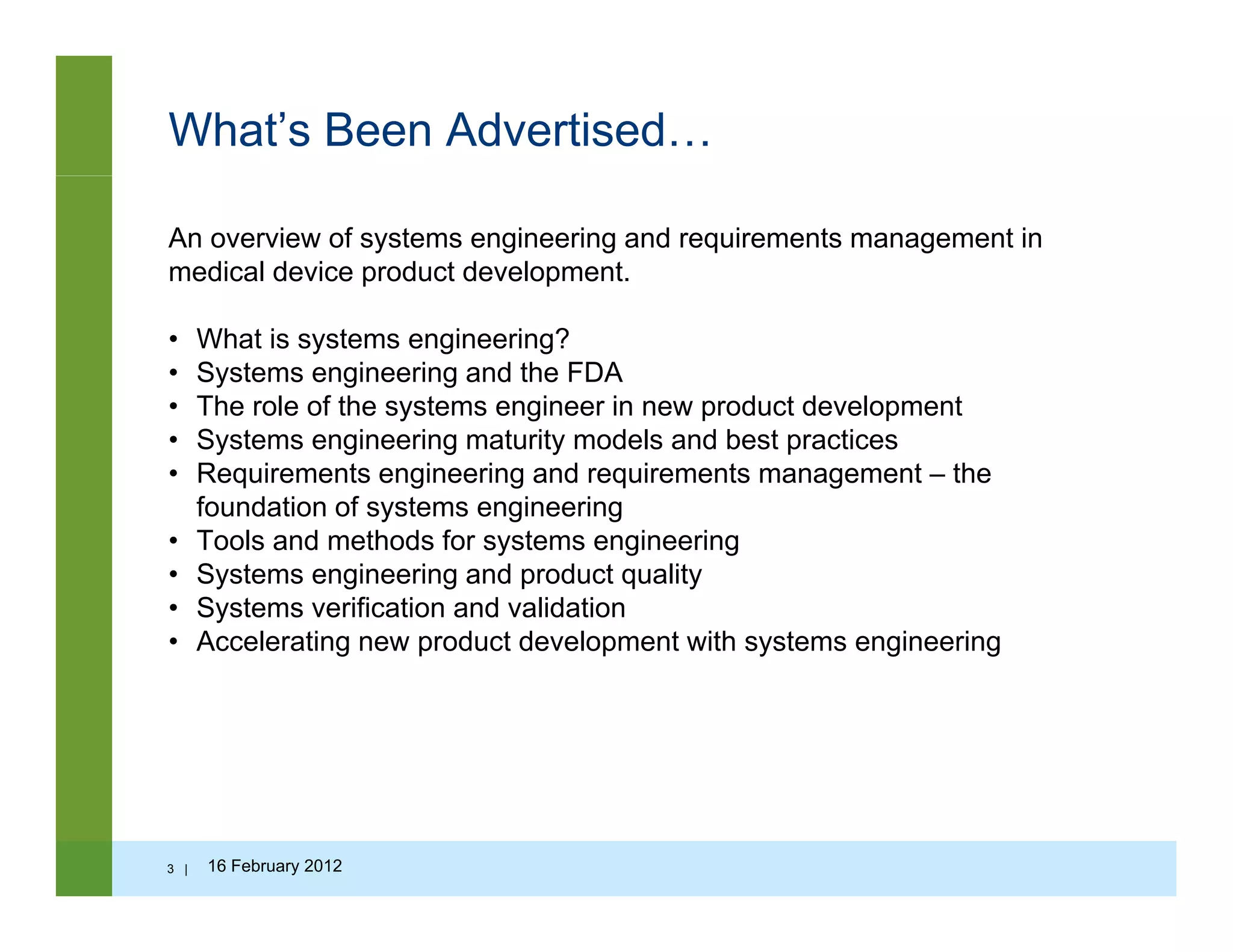 What’s Been Advertised…
An overview of systems engineering and requirements management in
medical device product development.
• What is systems engineering?
• Systems engineering and the FDA
• The role of the systems engineer in new product developmente o e o e sys e s e g ee e p oduc de e op e
• Systems engineering maturity models and best practices
• Requirements engineering and requirements management – the
foundation of systems engineering
Tools and methods for systems engineering• Tools and methods for systems engineering
• Systems engineering and product quality
• Systems verification and validation
• Accelerating new product development with systems engineeringg p p y g g
3 | 16 February 2012
 