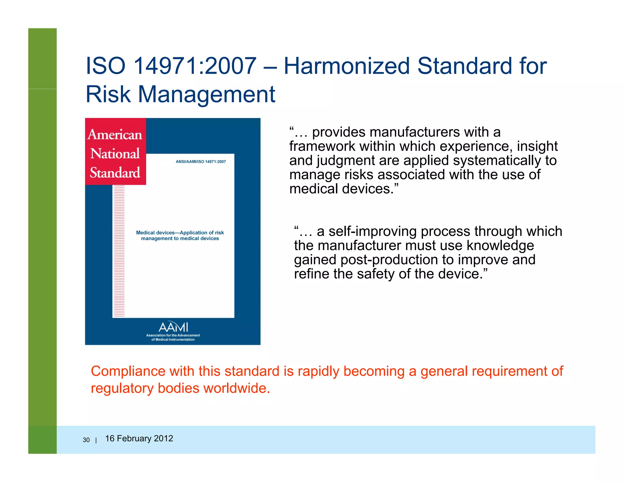 ISO 14971:2007 – Harmonized Standard for
Ri k M tRisk Management
“… provides manufacturers with a
framework within which experience, insightframework within which experience, insight
and judgment are applied systematically to
manage risks associated with the use of
medical devices.”
“… a self-improving process through which
the manufacturer must use knowledge
gained post-production to improve and
refine the safety of the device ”refine the safety of the device.”
Compliance with this standard is rapidly becoming a general requirement of
regulatory bodies worldwide.regulatory bodies worldwide.
30 | 16 February 2012
 
