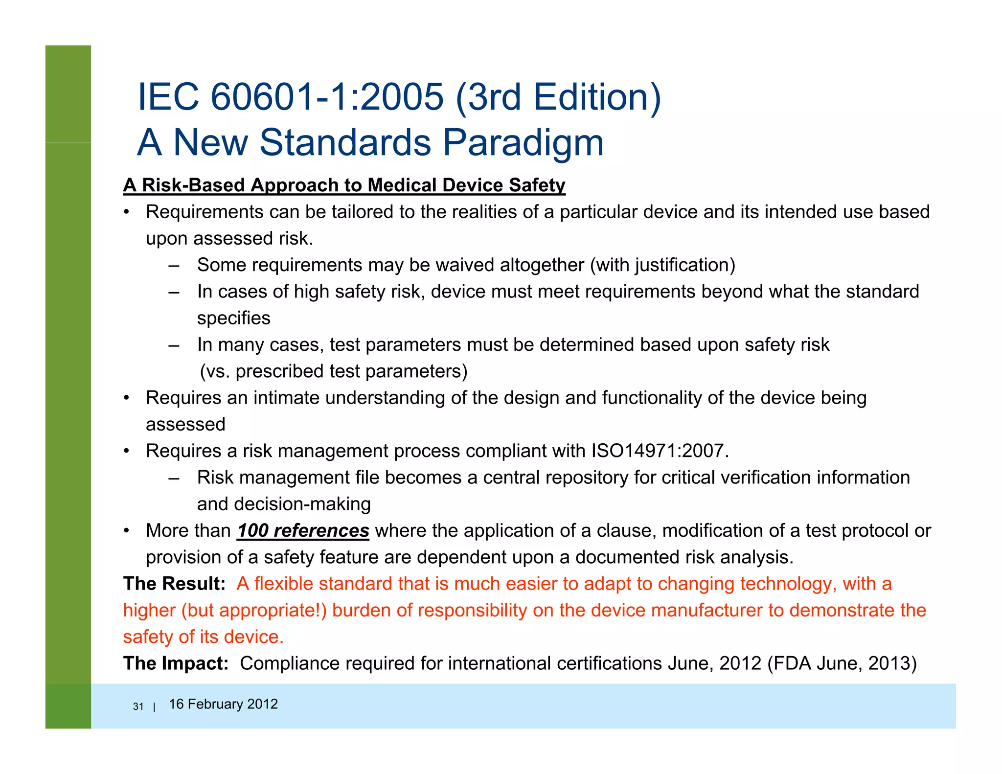 IEC 60601-1:2005 (3rd Edition)
A New Standards ParadigmA New Standards Paradigm
A Risk-Based Approach to Medical Device Safety
• Requirements can be tailored to the realities of a particular device and its intended use based
upon assessed riskupon assessed risk.
– Some requirements may be waived altogether (with justification)
– In cases of high safety risk, device must meet requirements beyond what the standard
specifies
I t t t t b d t i d b d f t i k– In many cases, test parameters must be determined based upon safety risk
(vs. prescribed test parameters)
• Requires an intimate understanding of the design and functionality of the device being
assessed
• Requires a risk management process compliant with ISO14971:2007.
– Risk management file becomes a central repository for critical verification information
and decision-making
• More than 100 references where the application of a clause modification of a test protocol orMore than 100 references where the application of a clause, modification of a test protocol or
provision of a safety feature are dependent upon a documented risk analysis.
The Result: A flexible standard that is much easier to adapt to changing technology, with a
higher (but appropriate!) burden of responsibility on the device manufacturer to demonstrate the
f t f it d isafety of its device.
The Impact: Compliance required for international certifications June, 2012 (FDA June, 2013)
31 | 16 February 2012
 
