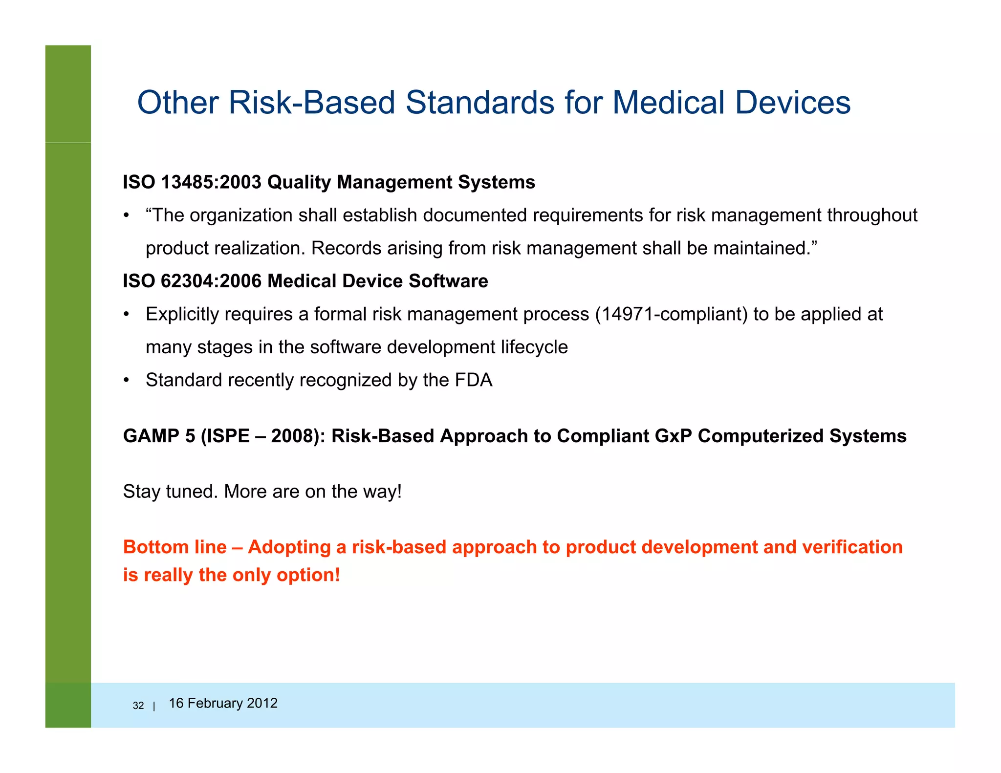 Other Risk-Based Standards for Medical Devices
ISO 13485:2003 Quality Management Systems
• “The organization shall establish documented requirements for risk management throughout
product realization. Records arising from risk management shall be maintained.”
ISO 62304:2006 Medical Device Software
• Explicitly requires a formal risk management process (14971-compliant) to be applied at
many stages in the software development lifecycle
• Standard recently recognized by the FDA
GAMP 5 (ISPE 2008): Risk Based Approach to Compliant GxP Computerized SystemsGAMP 5 (ISPE – 2008): Risk-Based Approach to Compliant GxP Computerized Systems
Stay tuned. More are on the way!
Bottom line – Adopting a risk-based approach to product development and verification
is really the only option!
32 | 16 February 2012
 