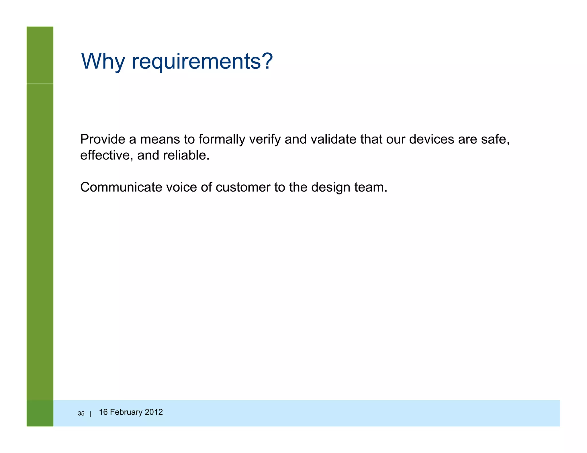 Why requirements?
Provide a means to formally verify and validate that our devices are safeProvide a means to formally verify and validate that our devices are safe,
effective, and reliable.
Communicate voice of customer to the design team.
35 | 16 February 2012
 