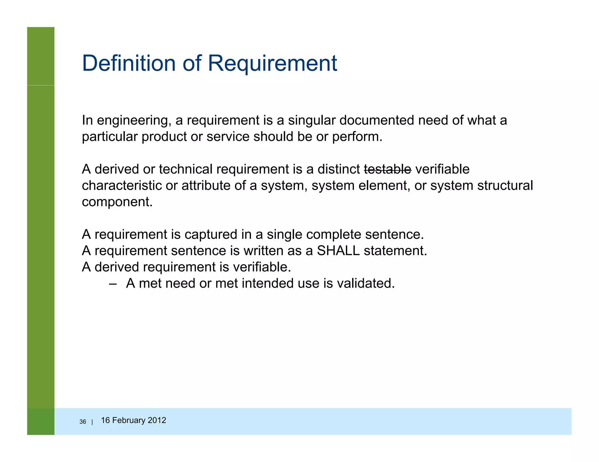 Definition of Requirement
In engineering, a requirement is a singular documented need of what a
particular product or service should be or perform.p p p
A derived or technical requirement is a distinct testable verifiable
characteristic or attribute of a system, system element, or system structural
componentcomponent.
A requirement is captured in a single complete sentence.
A requirement sentence is written as a SHALL statement.
A derived requirement is verifiable.
– A met need or met intended use is validated.
36 | 16 February 2012
 