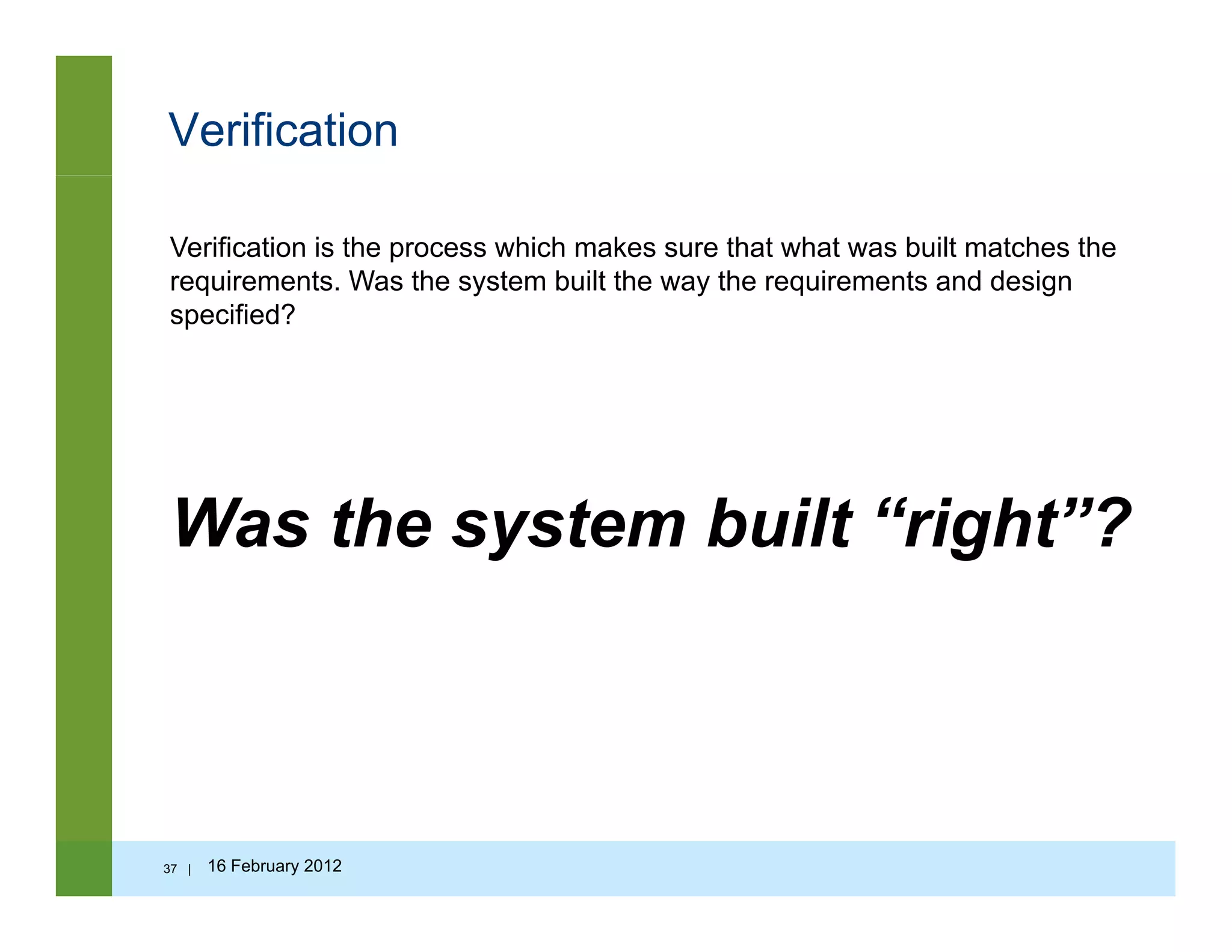 Verification
Verification is the process which makes sure that what was built matches the
requirements. Was the system built the way the requirements and designq y y q g
specified?
Was the system built “right”?Was the system built right ?
37 | 16 February 2012
 