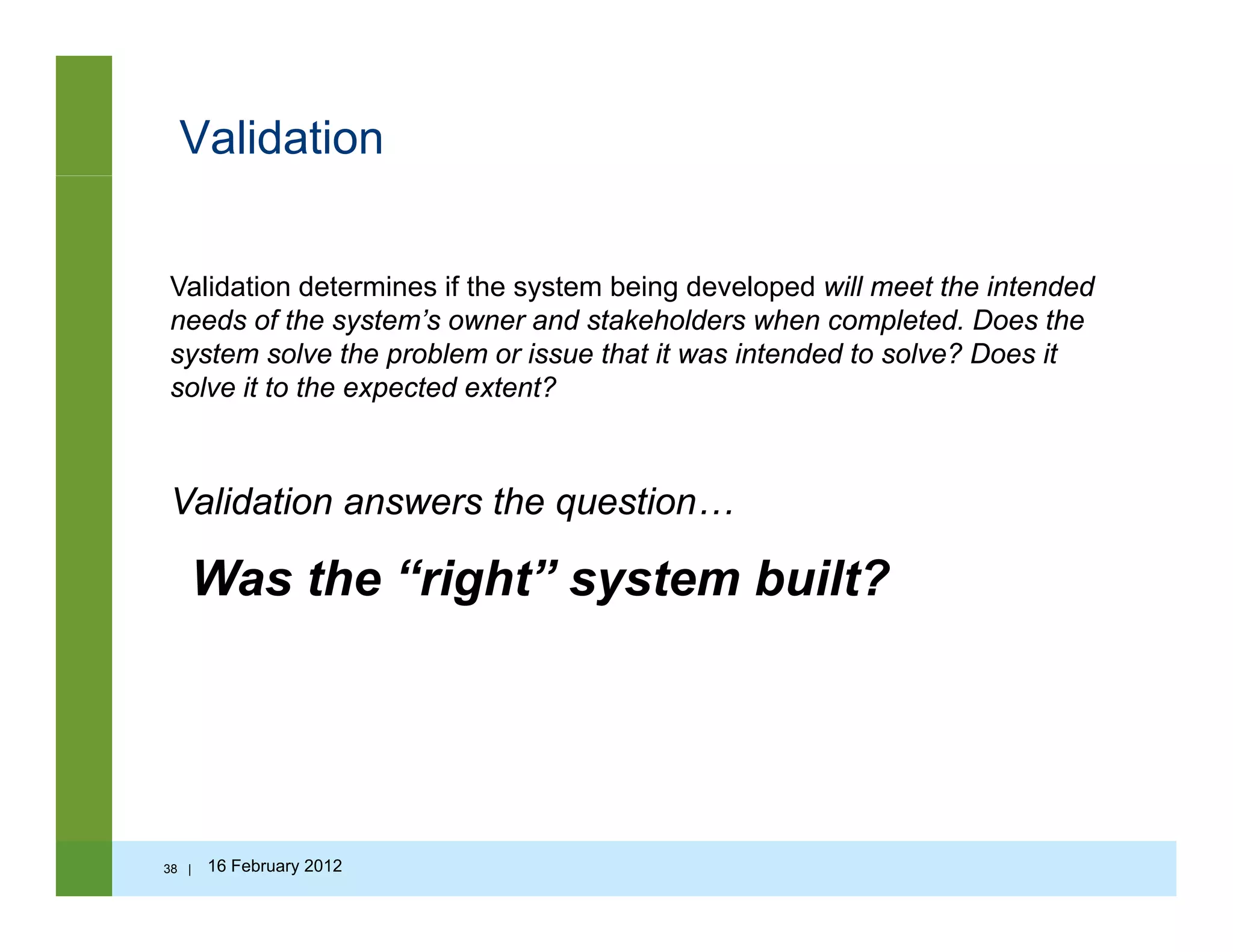 Validation
Validation determines if the system being developed will meet the intendedValidation determines if the system being developed will meet the intended
needs of the system’s owner and stakeholders when completed. Does the
system solve the problem or issue that it was intended to solve? Does it
solve it to the expected extent?
Validation answers the question…
Was the “right” system built?
38 | 16 February 2012
 