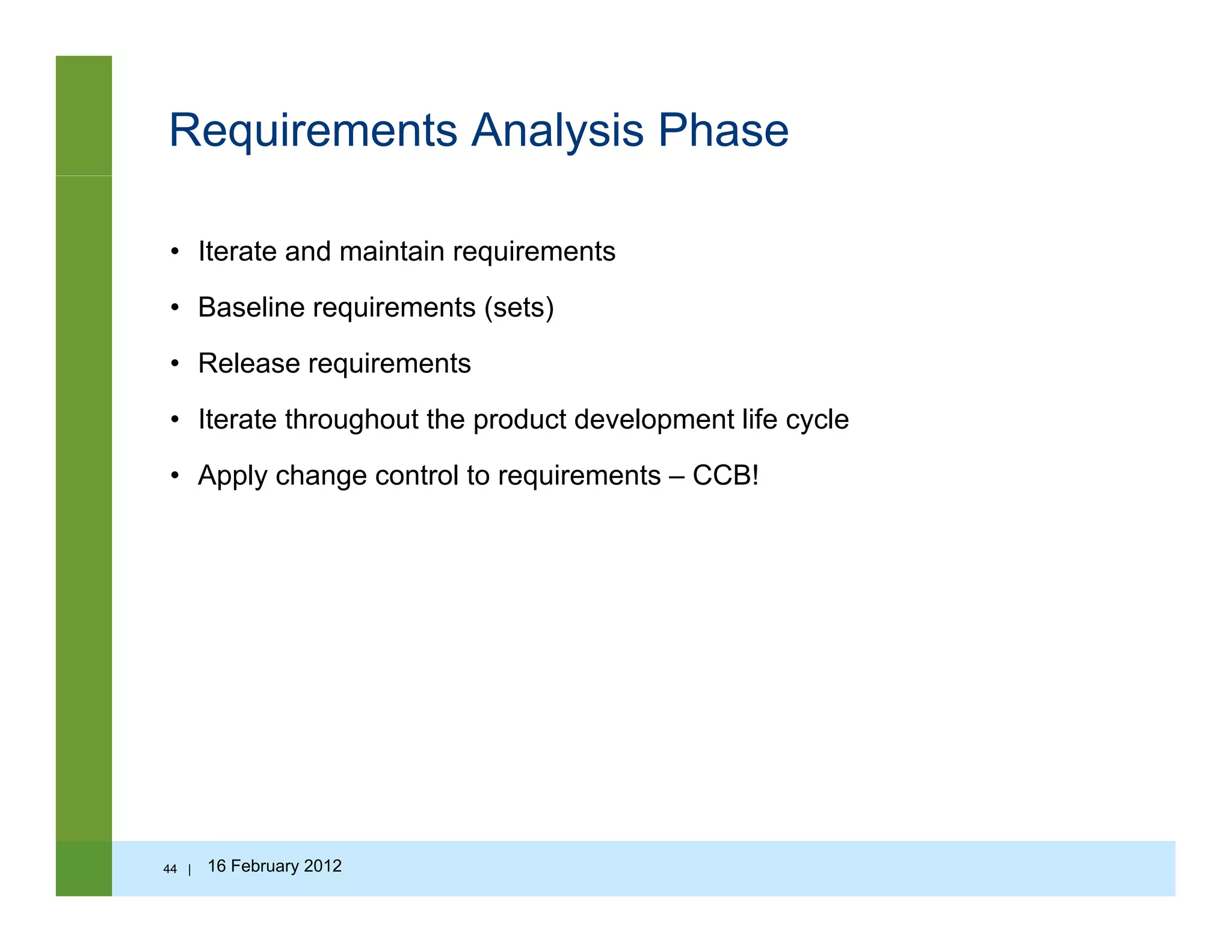 Requirements Analysis Phase
• Iterate and maintain requirements
• Baseline requirements (sets)
• Release requirements
• Iterate throughout the product development life cycle• Iterate throughout the product development life cycle
• Apply change control to requirements – CCB!
44 | 16 February 2012
 