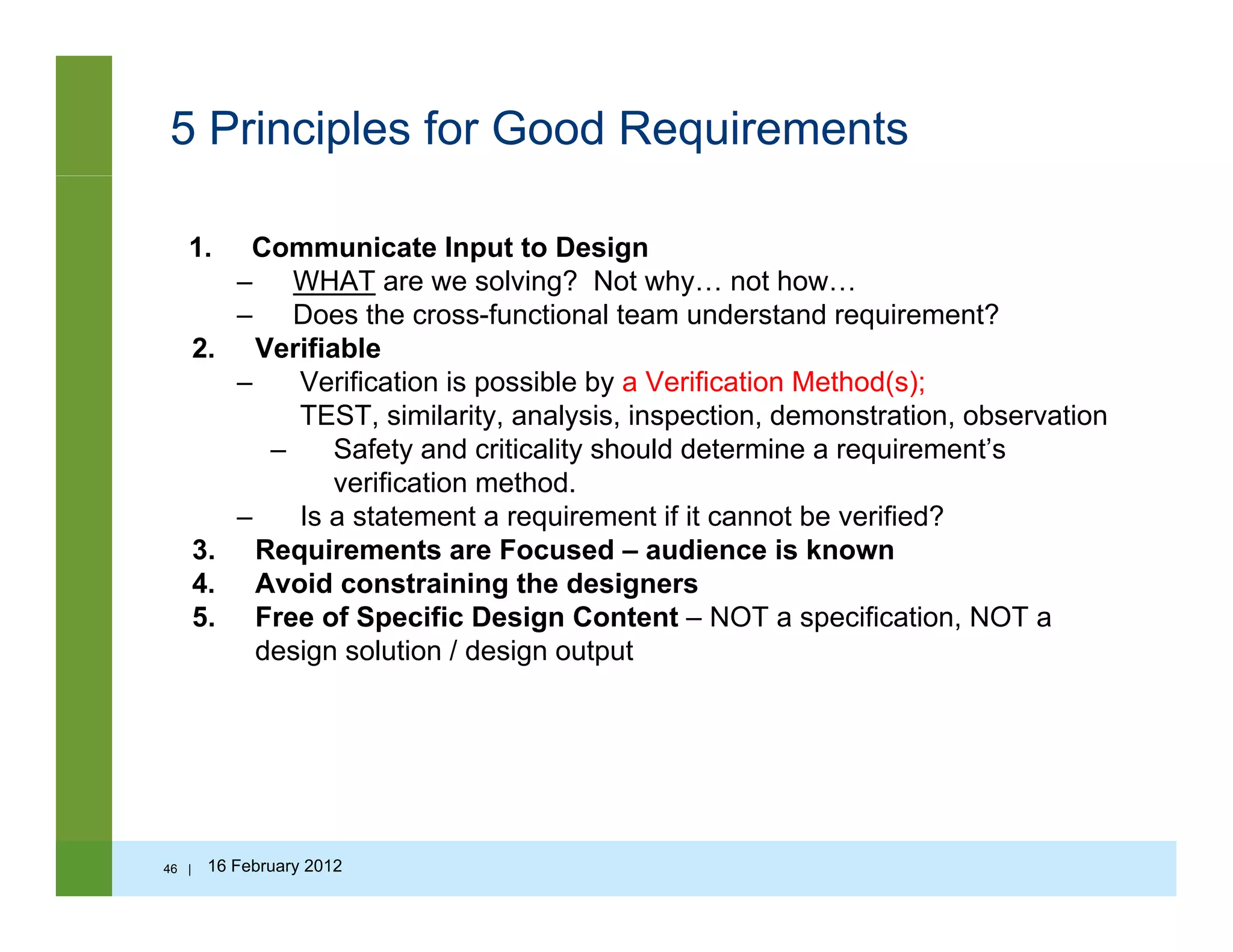 5 Principles for Good Requirements
1. Communicate Input to Design
– WHAT are we solving? Not why… not how…g y
– Does the cross-functional team understand requirement?
2. Verifiable
– Verification is possible by a Verification Method(s);
TEST similarity analysis inspection demonstration observationTEST, similarity, analysis, inspection, demonstration, observation
– Safety and criticality should determine a requirement’s
verification method.
– Is a statement a requirement if it cannot be verified?
3. Requirements are Focused – audience is known
4. Avoid constraining the designers
5. Free of Specific Design Content – NOT a specification, NOT a
design solution / design outputdesign solution / design output
46 | 16 February 2012
 