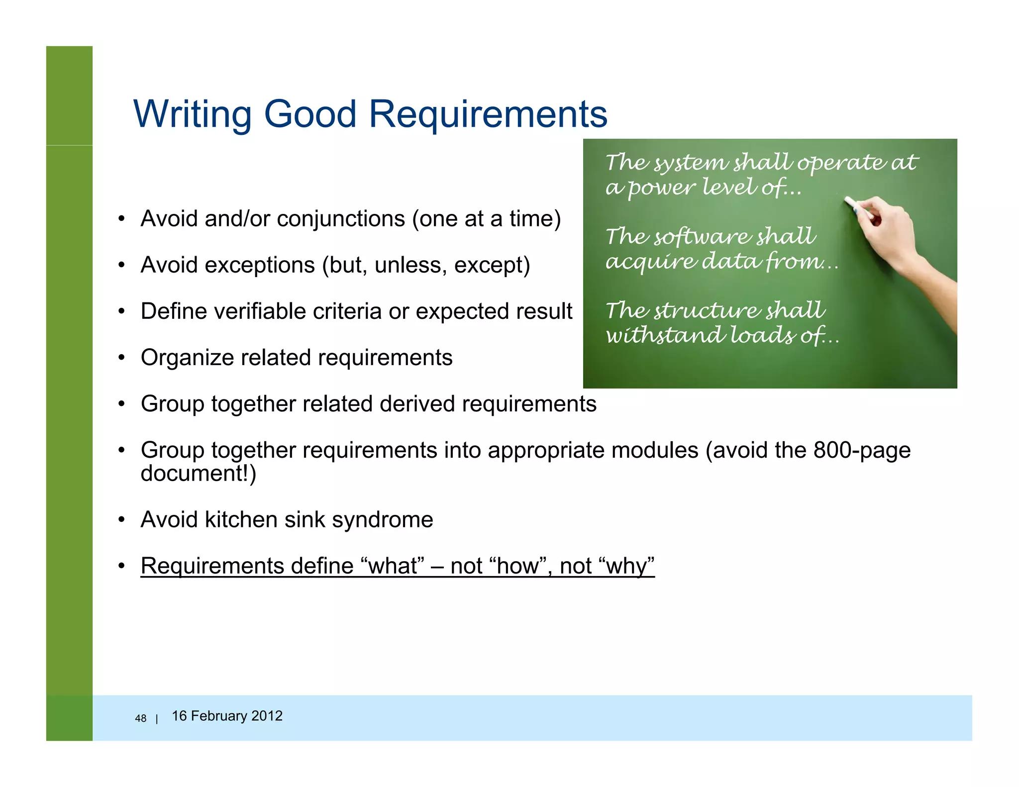 Writing Good Requirements
• Avoid and/or conjunctions (one at a time)
The system shall operate at
a power level of...
The software shall
• Avoid exceptions (but, unless, except)
• Define verifiable criteria or expected result
s f s
acquire data from…
The structure shall
withstand loads of…
• Organize related requirements
• Group together related derived requirements
G t th i t i t i t d l ( id th 800
s s f
• Group together requirements into appropriate modules (avoid the 800-page
document!)
• Avoid kitchen sink syndrome
• Requirements define “what” – not “how”, not “why”
48 | 16 February 2012
 