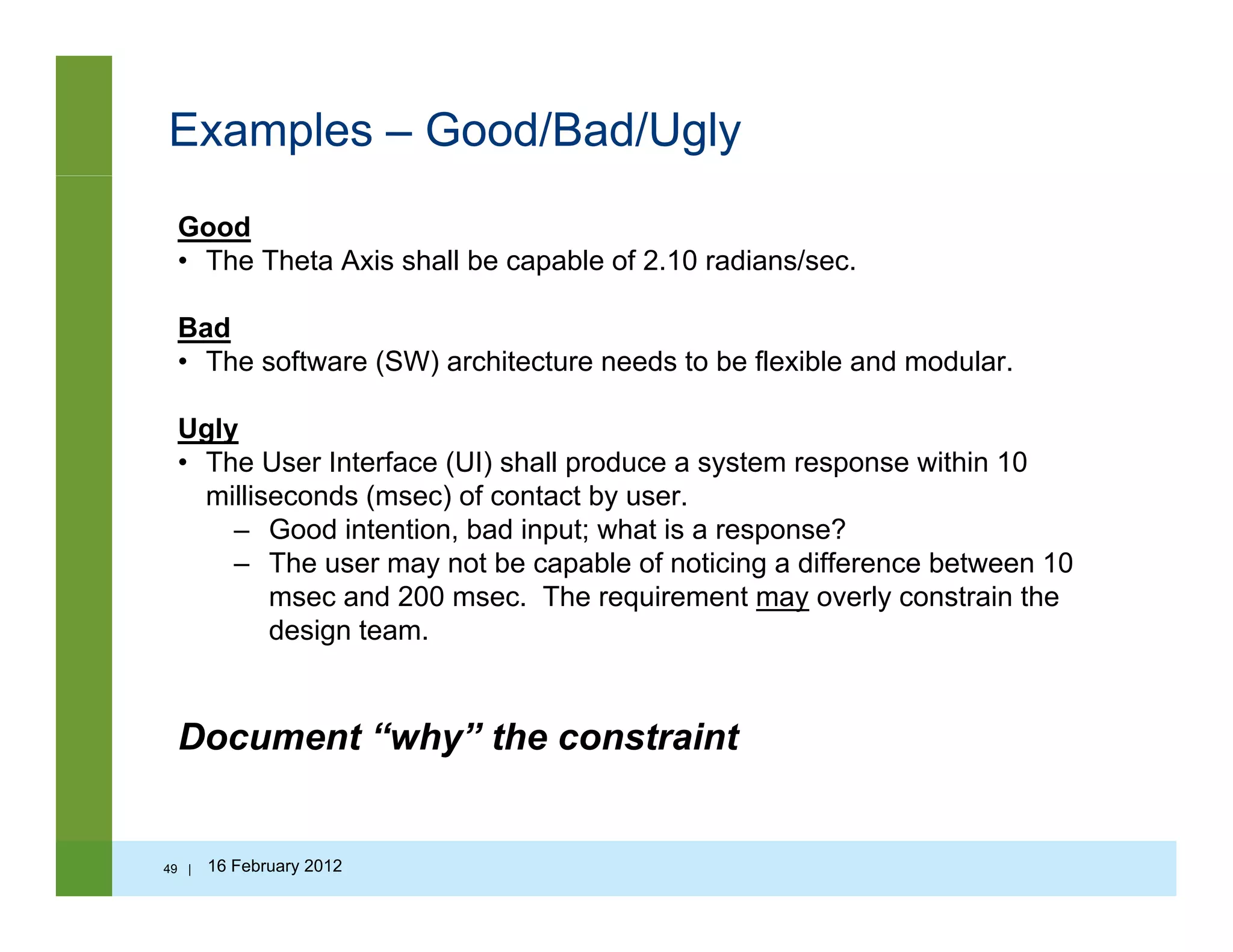 Examples – Good/Bad/Ugly
Good
• The Theta Axis shall be capable of 2.10 radians/sec.
Bad
• The software (SW) architecture needs to be flexible and modular.
Ugly
• The User Interface (UI) shall produce a system response within 10
milliseconds (msec) of contact by user.
– Good intention bad input; what is a response?Good intention, bad input; what is a response?
– The user may not be capable of noticing a difference between 10
msec and 200 msec. The requirement may overly constrain the
design team.
Document “why” the constraint
49 | 16 February 2012
 