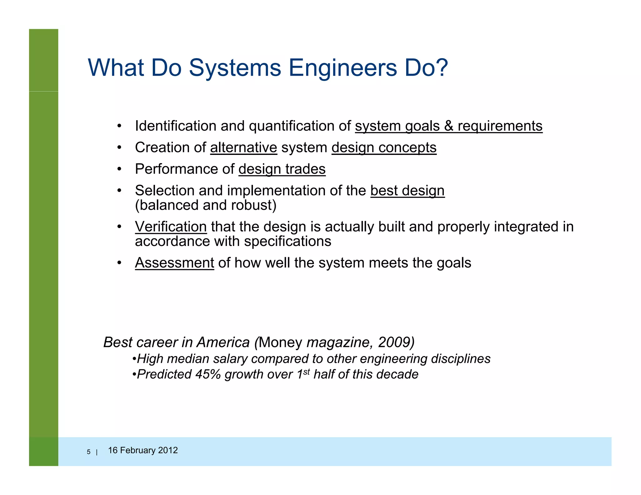 What Do Systems Engineers Do?
• Identification and quantification of system goals & requirements
• Creation of alternative system design conceptsy g p
• Performance of design trades
• Selection and implementation of the best design
(balanced and robust)
• Verification that the design is actually built and properly integrated in
accordance with specifications
• Assessment of how well the system meets the goals
Best career in America (Money magazine 2009)Best career in America (Money magazine, 2009)
•High median salary compared to other engineering disciplines
•Predicted 45% growth over 1st half of this decade
5 | 16 February 2012
 