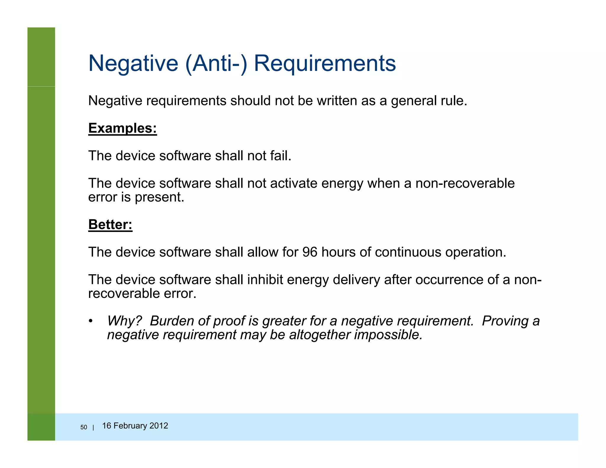 Negative (Anti-) Requirements
Negative requirements should not be written as a general rule.
Examples:
The device software shall not fail.
The device software shall not activate energy when a non-recoverable
error is present.
Better:
The device software shall allow for 96 hours of continuous operation.
The device software shall inhibit energy delivery after occurrence of a non-
recoverable error.
• Why? Burden of proof is greater for a negative requirement Proving aWhy? Burden of proof is greater for a negative requirement. Proving a
negative requirement may be altogether impossible.
50 | 16 February 2012
 