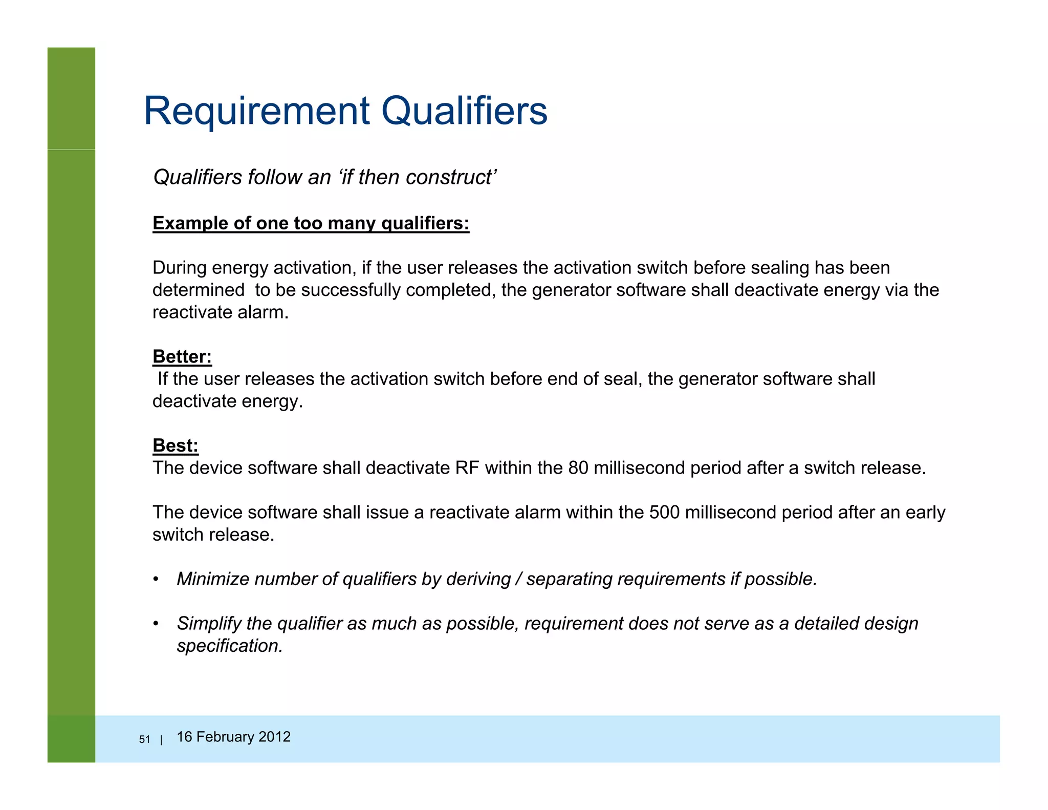 Requirement Qualifiers
Qualifiers follow an ‘if then construct’
Example of one too many qualifiers:
During energy activation, if the user releases the activation switch before sealing has been
determined to be successfully completed, the generator software shall deactivate energy via the
reactivate alarm.
Better:Better:
If the user releases the activation switch before end of seal, the generator software shall
deactivate energy.
Best:
The device software shall deactivate RF within the 80 millisecond period after a switch release.
The device software shall issue a reactivate alarm within the 500 millisecond period after an early
switch release.
• Minimize number of qualifiers by deriving / separating requirements if possible.
• Simplify the qualifier as much as possible, requirement does not serve as a detailed design
specification.
51 | 16 February 2012
 