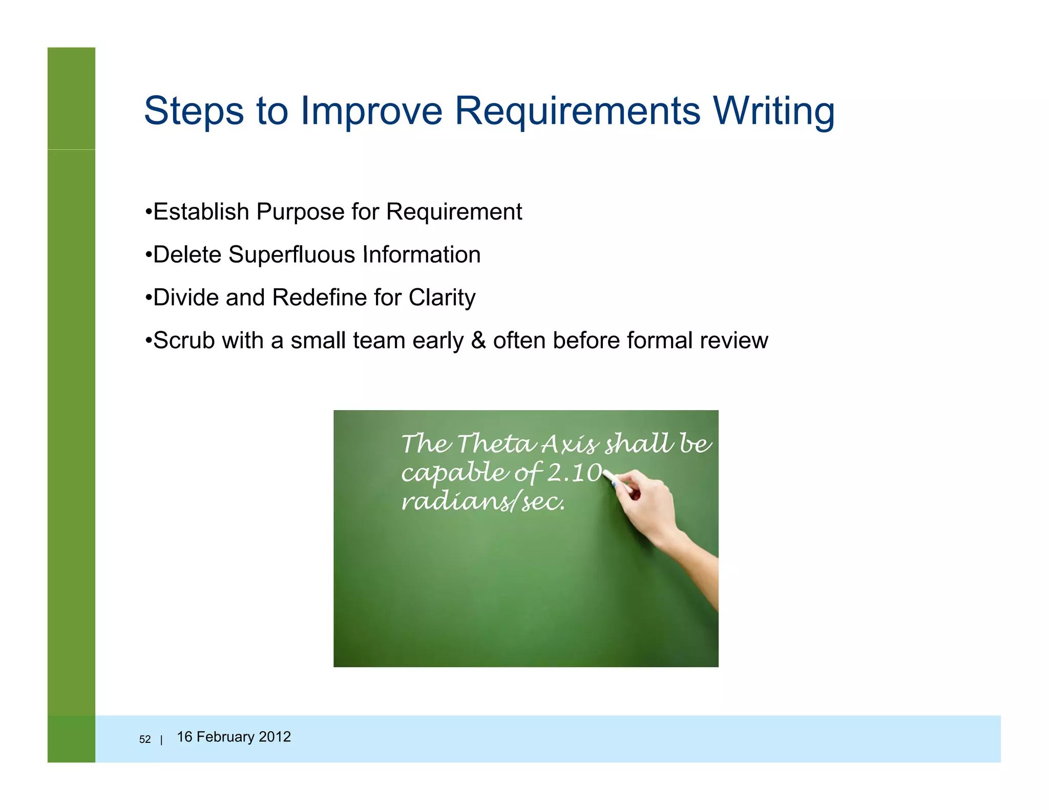 Steps to Improve Requirements Writing
•Establish Purpose for Requirement
•Delete Superfluous Information•Delete Superfluous Information
•Divide and Redefine for Clarity
•Scrub with a small team early & often before formal review
The Theta Axis shall be
capable of 2.10
radians/sec.
52 | 16 February 2012
 