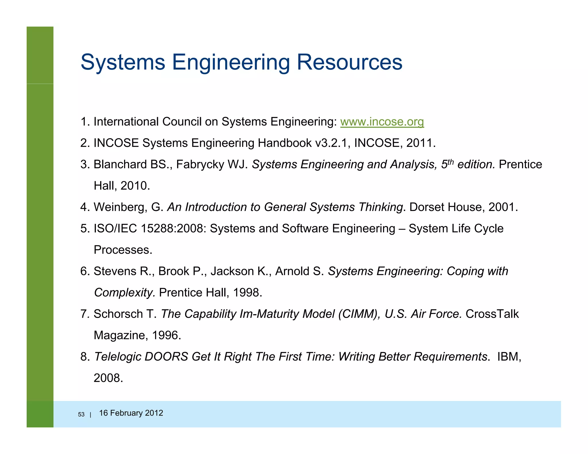 Systems Engineering Resources
1. International Council on Systems Engineering: www.incose.org
2 INCOSE Systems Engineering Handbook v3 2 1 INCOSE 20112. INCOSE Systems Engineering Handbook v3.2.1, INCOSE, 2011.
3. Blanchard BS., Fabrycky WJ. Systems Engineering and Analysis, 5th edition. Prentice
Hall, 2010.
4. Weinberg, G. An Introduction to General Systems Thinking. Dorset House, 2001.
5. ISO/IEC 15288:2008: Systems and Software Engineering – System Life Cycle
Processes.
6. Stevens R., Brook P., Jackson K., Arnold S. Systems Engineering: Coping with
Complexity. Prentice Hall, 1998.
7 Schorsch T The Capability Im Maturity Model (CIMM) U S Air Force CrossTalk7. Schorsch T. The Capability Im-Maturity Model (CIMM), U.S. Air Force. CrossTalk
Magazine, 1996.
8. Telelogic DOORS Get It Right The First Time: Writing Better Requirements. IBM,
2008.
53 | 16 February 2012
 