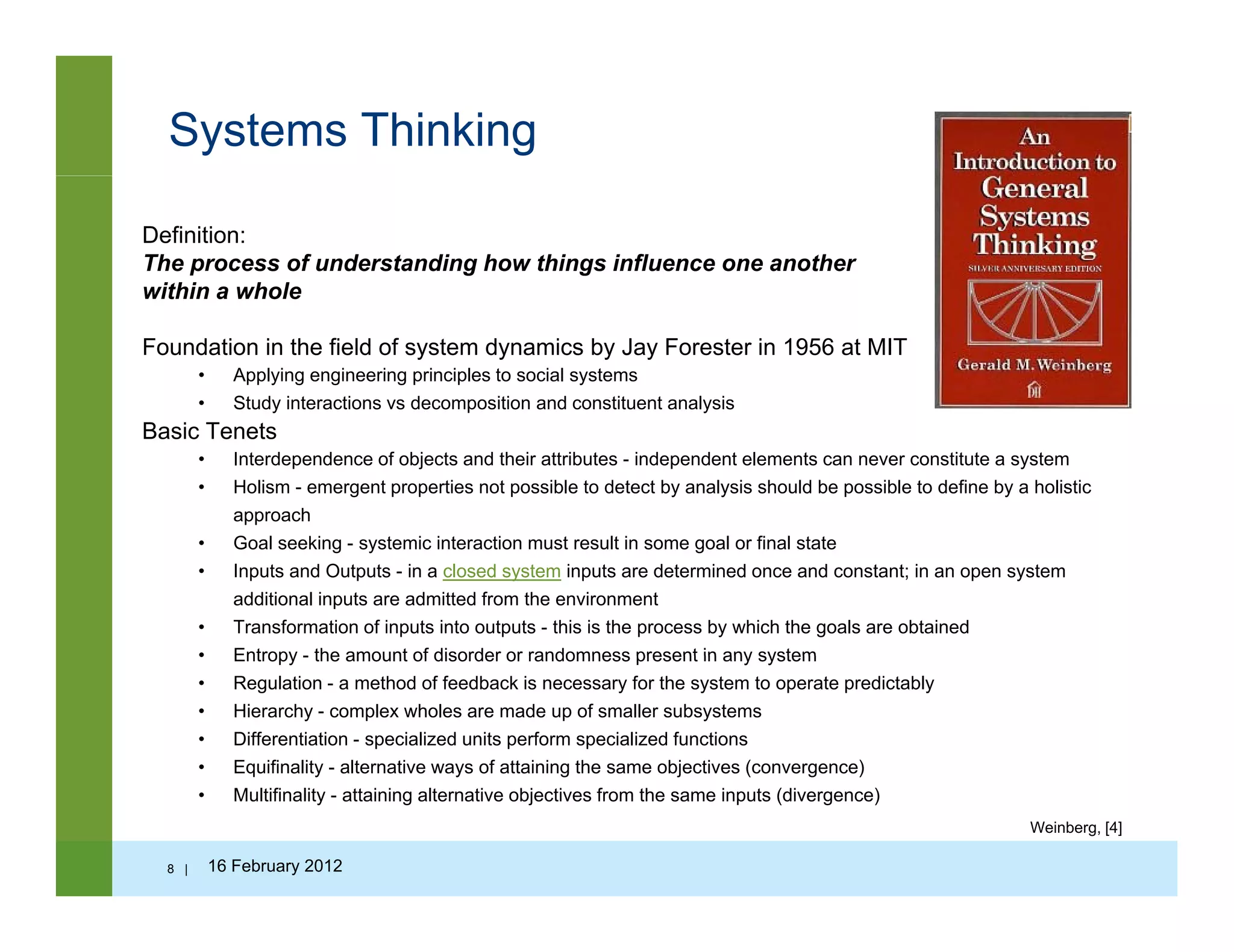 Systems Thinking
Definition:
The process of understanding how things influence one another
within a wholewithin a whole
Foundation in the field of system dynamics by Jay Forester in 1956 at MIT
• Applying engineering principles to social systems
• Study interactions vs decomposition and constituent analysis
Basic Tenets
• Interdependence of objects and their attributes - independent elements can never constitute a system
• Holism - emergent properties not possible to detect by analysis should be possible to define by a holistic
approach
G f• Goal seeking - systemic interaction must result in some goal or final state
• Inputs and Outputs - in a closed system inputs are determined once and constant; in an open system
additional inputs are admitted from the environment
• Transformation of inputs into outputs - this is the process by which the goals are obtained
• Entropy - the amount of disorder or randomness present in any system• Entropy - the amount of disorder or randomness present in any system
• Regulation - a method of feedback is necessary for the system to operate predictably
• Hierarchy - complex wholes are made up of smaller subsystems
• Differentiation - specialized units perform specialized functions
• Equifinality - alternative ways of attaining the same objectives (convergence)q y y g j ( g )
• Multifinality - attaining alternative objectives from the same inputs (divergence)
8 | 16 February 2012
Weinberg, [4]
 