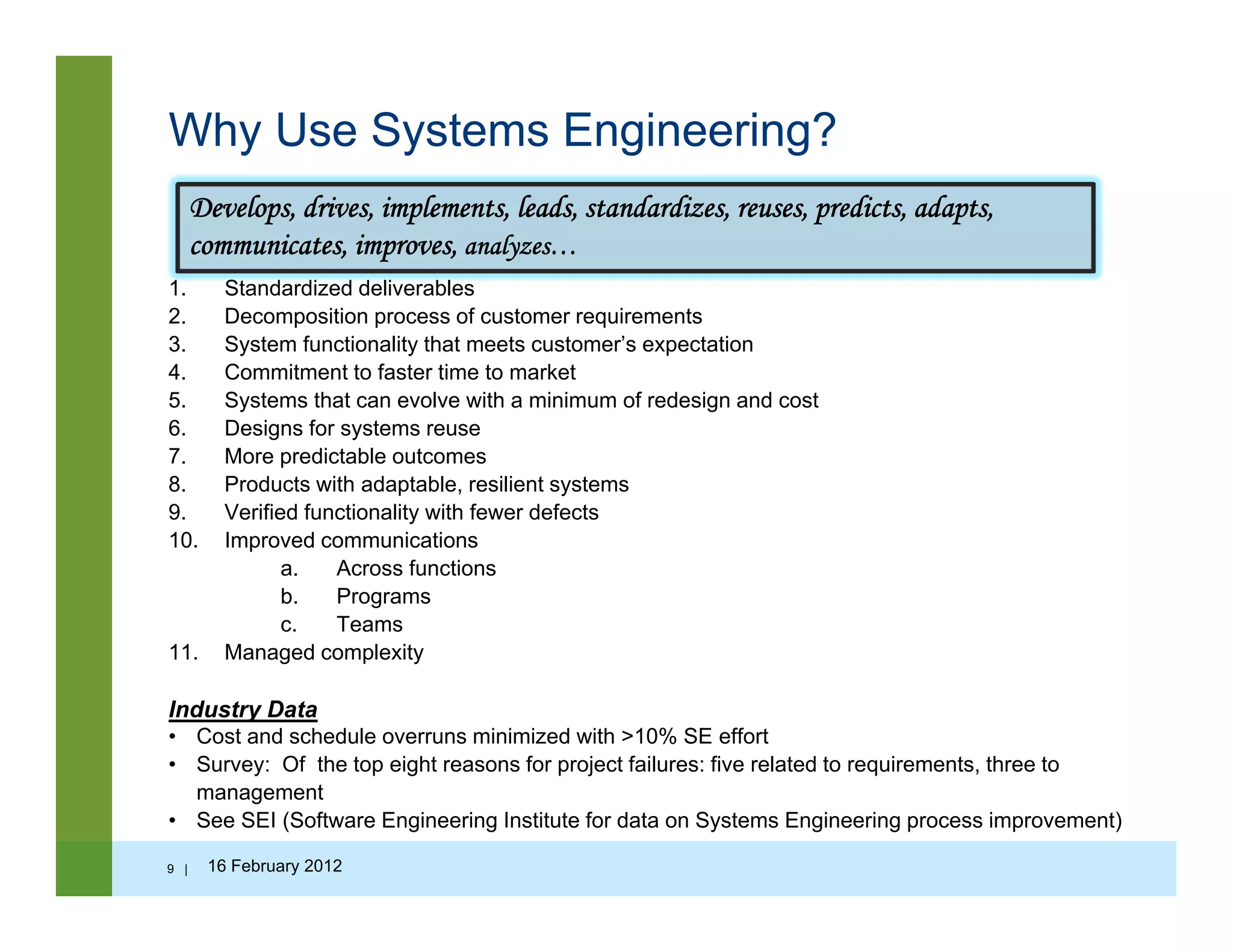 Why Use Systems Engineering?
Develops, drives, implements, leads, standardizes, reuses, predicts, adapts,
communicates, improves, analyzes…
1. Standardized deliverables
2. Decomposition process of customer requirements
3. System functionality that meets customer’s expectation
4. Commitment to faster time to market
5. Systems that can evolve with a minimum of redesign and cost
6. Designs for systems reuse
7. More predictable outcomes
8. Products with adaptable, resilient systems
9. Verified functionality with fewer defects
10 I d i ti10. Improved communications
a. Across functions
b. Programs
c. Teams
11 Managed complexity11. Managed complexity
Industry Data
• Cost and schedule overruns minimized with >10% SE effort
• Survey: Of the top eight reasons for project failures: five related to requirements, three toy p g p j q
management
• See SEI (Software Engineering Institute for data on Systems Engineering process improvement)
9 | 16 February 2012
 