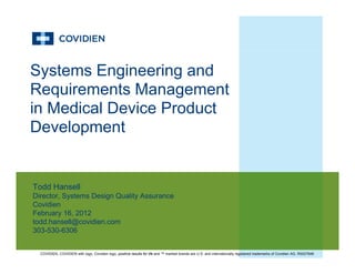 Systems Engineering and
R i t M tRequirements Management
in Medical Device Product
Development
Todd HansellTodd Hansell
Director, Systems Design Quality Assurance
Covidien
February 16, 2012
todd hansell@covidien comtodd.hansell@covidien.com
303-530-6306
COVIDIEN, COVIDIEN with logo, Covidien logo, positive results for life and ™ marked brands are U.S. and internationally registered trademarks of Covidien AG. R0027846
 