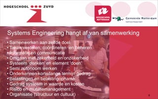 Systems Engineering hangt af van samenwerking
• Samenwerken aan zelfde doel
• Taken verdelen, coördineren en beheren
• Informatie en communicatie
• Omgaan met zekerheid en onzekerheid
• Systeem ‘denken’ en element ‘doen’
• Semi autonoom werken
• Onderkennen korte/lange termijn gedrag
• Belastingen en belastingopname
• Gedrag systeem in waarde en kosten
• Risico en mutatiemanagement
• Organisatie (structuur en cultuur) 8
 