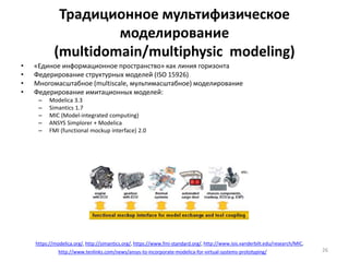 Традиционное мультифизическое
моделирование
(multidomain/multiphysic modeling)
• «Единое информационное пространство» как линия горизонта
• Федерирование структурных моделей (ISO 15926)
• Многомасштабное (multiscale, мультимасштабное) моделирование
• Федерирование имитационных моделей:
– Modelica 3.3
– Simantics 1.7
– MIC (Model-integrated computing)
– ANSYS Simplorer + Modelica
– FMI (functional mockup interface) 2.0
26
https://modelica.org/, http://simantics.org/, https://www.fmi-standard.org/, http://www.isis.vanderbilt.edu/research/MIC,
http://www.tenlinks.com/news/ansys-to-incorporate-modelica-for-virtual-systems-prototyping/
 