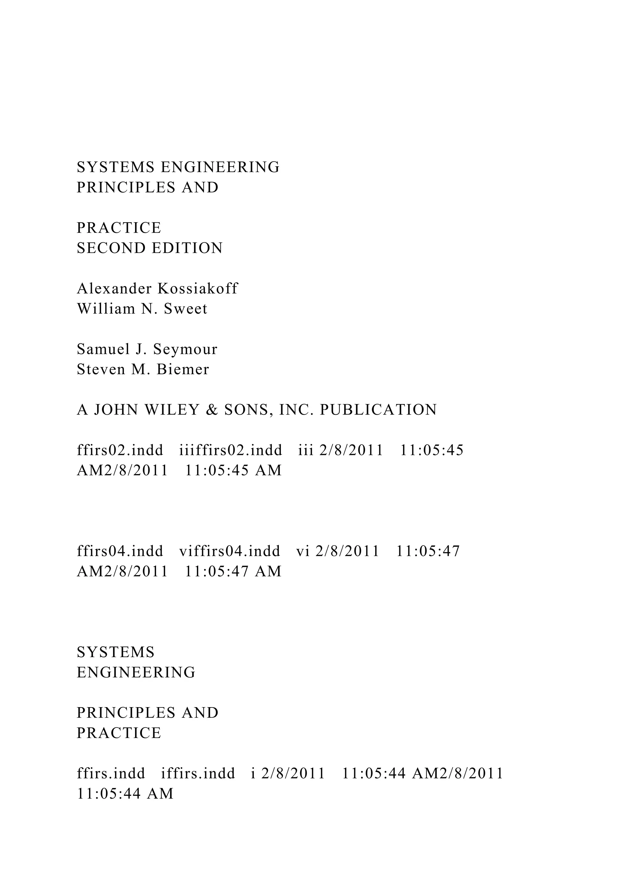 SYSTEMS ENGINEERING
PRINCIPLES AND
PRACTICE
SECOND EDITION
Alexander Kossiakoff
William N. Sweet
Samuel J. Seymour
Steven M. Biemer
A JOHN WILEY & SONS, INC. PUBLICATION
ffirs02.indd iiiffirs02.indd iii 2/8/2011 11:05:45
AM2/8/2011 11:05:45 AM
ffirs04.indd viffirs04.indd vi 2/8/2011 11:05:47
AM2/8/2011 11:05:47 AM
SYSTEMS
ENGINEERING
PRINCIPLES AND
PRACTICE
ffirs.indd iffirs.indd i 2/8/2011 11:05:44 AM2/8/2011
11:05:44 AM
 
