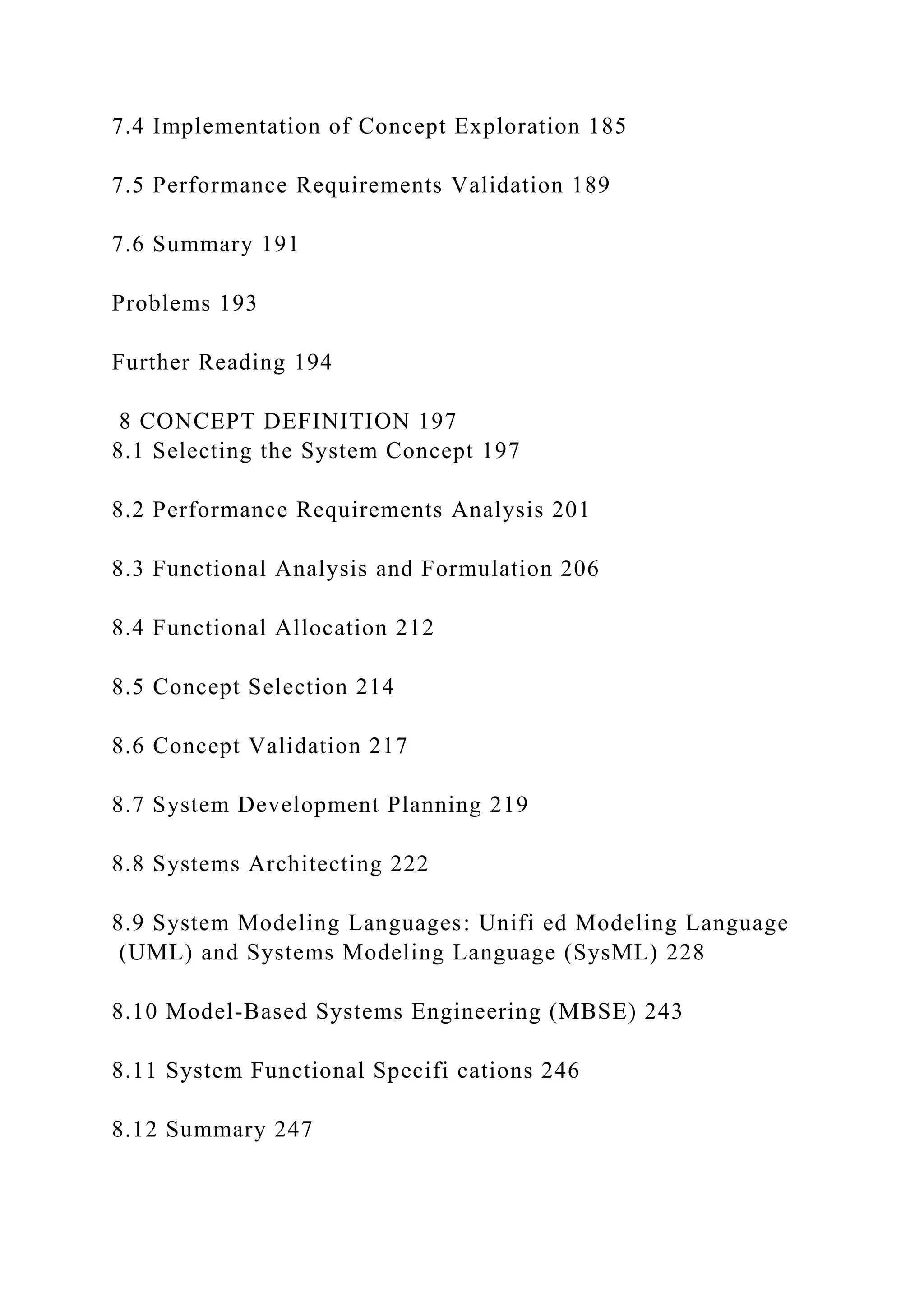 7.4 Implementation of Concept Exploration 185
7.5 Performance Requirements Validation 189
7.6 Summary 191
Problems 193
Further Reading 194
8 CONCEPT DEFINITION 197
8.1 Selecting the System Concept 197
8.2 Performance Requirements Analysis 201
8.3 Functional Analysis and Formulation 206
8.4 Functional Allocation 212
8.5 Concept Selection 214
8.6 Concept Validation 217
8.7 System Development Planning 219
8.8 Systems Architecting 222
8.9 System Modeling Languages: Unifi ed Modeling Language
(UML) and Systems Modeling Language (SysML) 228
8.10 Model-Based Systems Engineering (MBSE) 243
8.11 System Functional Specifi cations 246
8.12 Summary 247
 