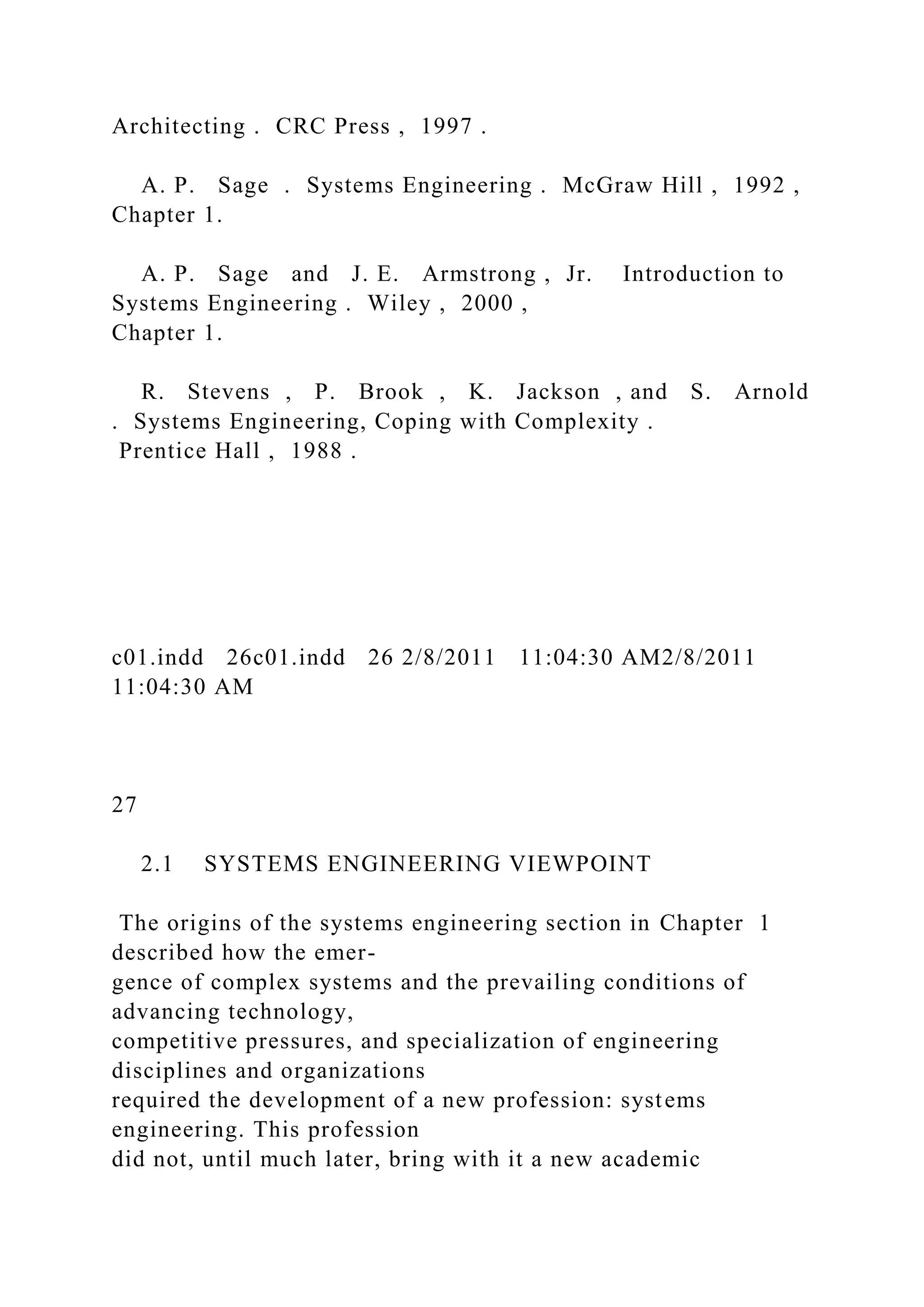 Architecting . CRC Press , 1997 .
A. P. Sage . Systems Engineering . McGraw Hill , 1992 ,
Chapter 1.
A. P. Sage and J. E. Armstrong , Jr. Introduction to
Systems Engineering . Wiley , 2000 ,
Chapter 1.
R. Stevens , P. Brook , K. Jackson , and S. Arnold
. Systems Engineering, Coping with Complexity .
Prentice Hall , 1988 .
c01.indd 26c01.indd 26 2/8/2011 11:04:30 AM2/8/2011
11:04:30 AM
27
2.1 SYSTEMS ENGINEERING VIEWPOINT
The origins of the systems engineering section in Chapter 1
described how the emer-
gence of complex systems and the prevailing conditions of
advancing technology,
competitive pressures, and specialization of engineering
disciplines and organizations
required the development of a new profession: systems
engineering. This profession
did not, until much later, bring with it a new academic
 